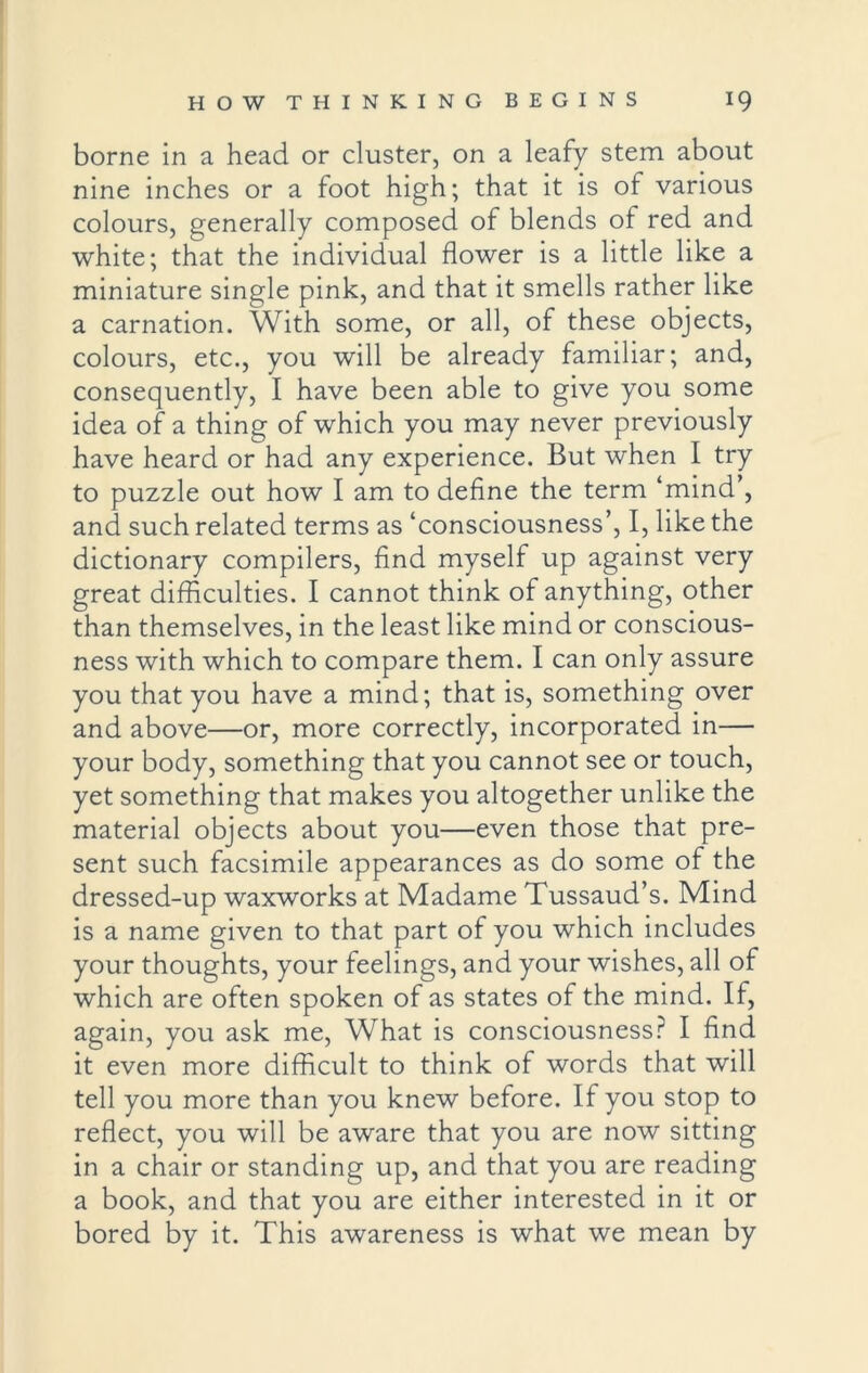 borne in a head or cluster, on a leafy stem about nine inches or a foot high; that it is of various colours, generally composed of blends of red and white; that the individual flower is a little like a miniature single pink, and that it smells rather like a carnation. With some, or all, of these objects, colours, etc., you will be already familiar; and, consequently, I have been able to give you some idea of a thing of which you may never previously have heard or had any experience. But when I try to puzzle out how I am to define the term ‘mind’, and such related terms as ‘consciousness’, I, like the dictionary compilers, find myself up against very great difficulties. I cannot think of anything, other than themselves, in the least like mind or conscious- ness with which to compare them. I can only assure you that you have a mind; that is, something over and above—or, more correctly, incorporated in— your body, something that you cannot see or touch, yet something that makes you altogether unlike the material objects about you—even those that pre- sent such facsimile appearances as do some of the dressed-up waxworks at Madame Tussaud’s. Mind is a name given to that part of you which includes your thoughts, your feelings, and your wishes, all of which are often spoken of as states of the mind. If, again, you ask me, What is consciousness? I find it even more difficult to think of words that will tell you more than you knew before. If you stop to reflect, you will be aware that you are now sitting in a chair or standing up, and that you are reading a book, and that you are either interested in it or bored by it. This awareness is what we mean by