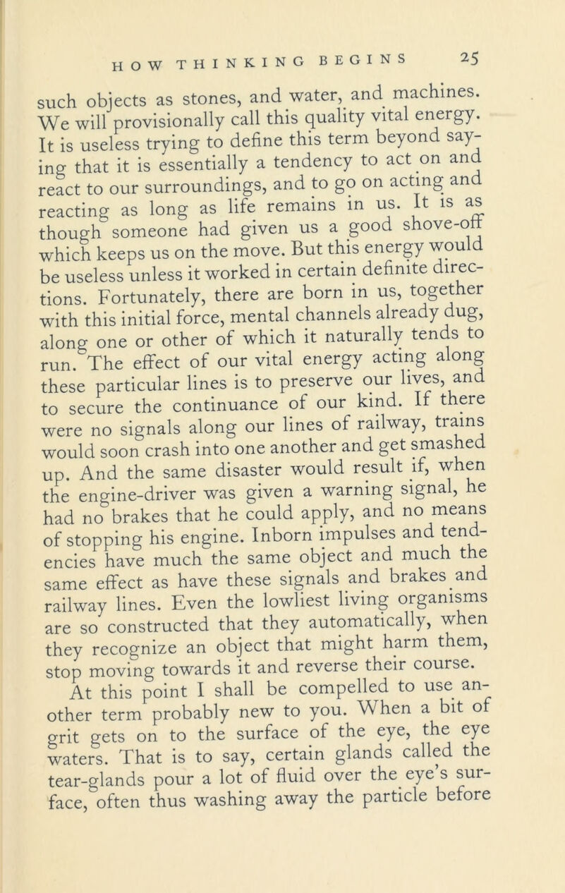 such objects as stones, and water, and machines. We will provisionally call this quality vital energy. It is useless trying to define this term beyond say- ino- that it is essentially a tendency to act on an react to our surroundings, and to go on acting and reacting as long as life remains in us. It is as though someone had given us a good shove-ott which keeps us on the move. But this energy would be useless unless it worked in certain definite direc- tions. Fortunately, there are born in us, together with this initial force, mental channels already dug, along one or other of which it naturally tends to run. The effect of our vital energy acting along these particular lines is to preserve our lives, and to secure the continuance of our kind. If there were no signals along our lines of railway, trains would soon crash into one another and get smashe up. And the same disaster would result if, when the engine-driver was given a warning signal, he had no brakes that he could apply, and no means of stopping his engine. Inborn impulses and tend- encies have much the same object and much the same effect as have these signals and brakes and railway lines. Even the lowliest living organisms are so constructed that they automatically, when they recognize an object that might harm them, stop moving towards it and reverse their course. At this point I shall be compelled to use an- other term probably new to you. When a bit o grit gets on to the surface of the eye, the eye waters. That is to say, certain glands called the tear-glands pour a lot of fluid over the eye s sur- face, often thus washing away the particle before