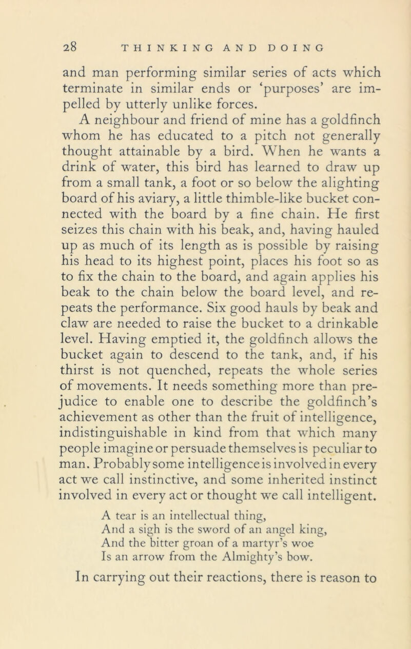 and man performing similar series of acts which terminate in similar ends or ‘purposes’ are im- pelled by utterly unlike forces. A neighbour and friend of mine has a goldfinch whom he has educated to a pitch not generally thought attainable by a bird. When he wants a drink of water, this bird has learned to draw up from a small tank, a foot or so below the alighting board of his aviary, a little thimble-like bucket con- nected with the board by a fine chain. He first seizes this chain with his beak, and, having hauled up as much of its length as is possible by raising his head to its highest point, places his foot so as to fix the chain to the board, and again applies his beak to the chain below the board level, and re- peats the performance. Six good hauls by beak and claw are needed to raise the bucket to a drinkable level. Having emptied it, the goldfinch allows the bucket again to descend to the tank, and, if his thirst is not quenched, repeats the whole series of movements. It needs something more than pre- judice to enable one to describe the goldfinch’s achievement as other than the fruit of intelligence, indistinguishable in kind from that which many people imagine or persuade themselves is peculiar to man. Probablysome intelligence is involved in every act we call instinctive, and some inherited instinct involved in every act or thought wre call intelligent. A tear is an intellectual thing, And a sigh is the sword of an angel king, And the bitter groan of a martyr’s woe Is an arrow from the Almighty’s bow. In carrying out their reactions, there is reason to