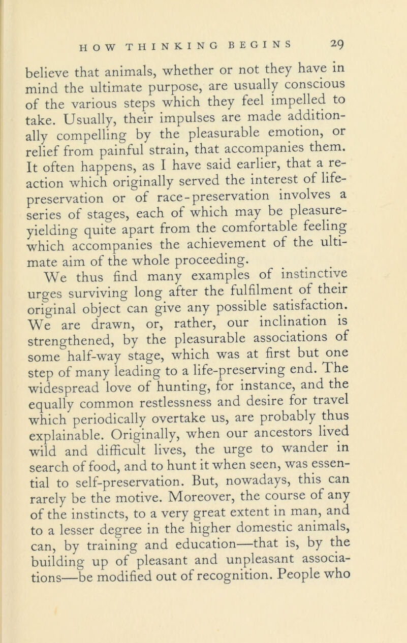 believe that animals, whether or not they have in mind the ultimate purpose, are usually conscious of the various steps which they teel impelled to take. Usually, their impulses are made addition- ally compelling by the pleasurable emotion, or relief from painful strain, that accompanies them. It often happens, as I have said earlier, that a re- action which originally served the interest of life- preservation or of race-preservation involves a series of stages, each of which may be pleasure- yielding quite apart from the comfortable feeling which accompanies the achievement of the ulti- mate aim of the whole proceeding. We thus find many examples of instinctive urges surviving long after the fulfilment of their original object can give any possible satisfaction. We are drawn, or, rather, our inclination is strengthened, by the pleasurable associations of some half-way stage, which was at first but one step of many leading to a life-preserving end. The widespread love of hunting, for instance, and the equally common restlessness and desire for travel which periodically overtake us, are probably thus explainable. Originally, when our ancestors lived wild and difficult lives, the urge to wander in search of food, and to hunt it when seen, was essen- tial to self-preservation. But, nowadays, this can rarely be the motive. Moreover, the course of any of the instincts, to a very great extent in man, and to a lesser degree in the higher domestic animals, can, by training and education—that is, by the building up of pleasant and unpleasant associa- tions—be modified out of recognition. People who