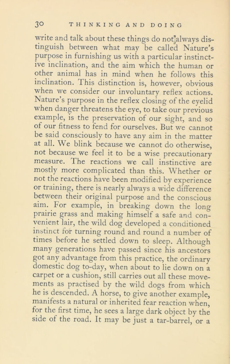 write and talk about these things do notalways dis- tinguish between what may be called Nature’s purpose in furnishing us with a particular instinct- ive inclination, and the aim which the human or other animal has in mind when he follows this inclination. This distinction is, however, obvious when we consider our involuntary reflex actions. Nature’s purpose in the reflex closing of the eyelid when danger threatens the eye, to take our previous example, is the preservation of our sight, and so of our fitness to fend for ourselves. But we cannot be said consciously to have any aim in the matter at all. We blink because we cannot do otherwise, not because we feel it to be a wise precautionary measure. The reactions we call instinctive are mostly more complicated than this. Whether or not the reactions have been modified by experience or training, there is nearly always a wide difference between their original purpose and the conscious aim. For example, in breaking down the long prairie grass and making himself a safe and con- venient lair, the wild dog developed a conditioned instinct for turning round and round a number of times before he settled down to sleep. Although many generations have passed since his ancestors got any advantage from this practice, the ordinary domestic dog to-day, when about to lie down on a carpet or a cushion, still carries out all these move- ments as practised by the wild dogs from which he is descended. A horse, to give another example, manifests a natural or inherited fear reaction when, for the first time, he sees a large dark object by the side of the road. It may be just a tar-barrel, or a