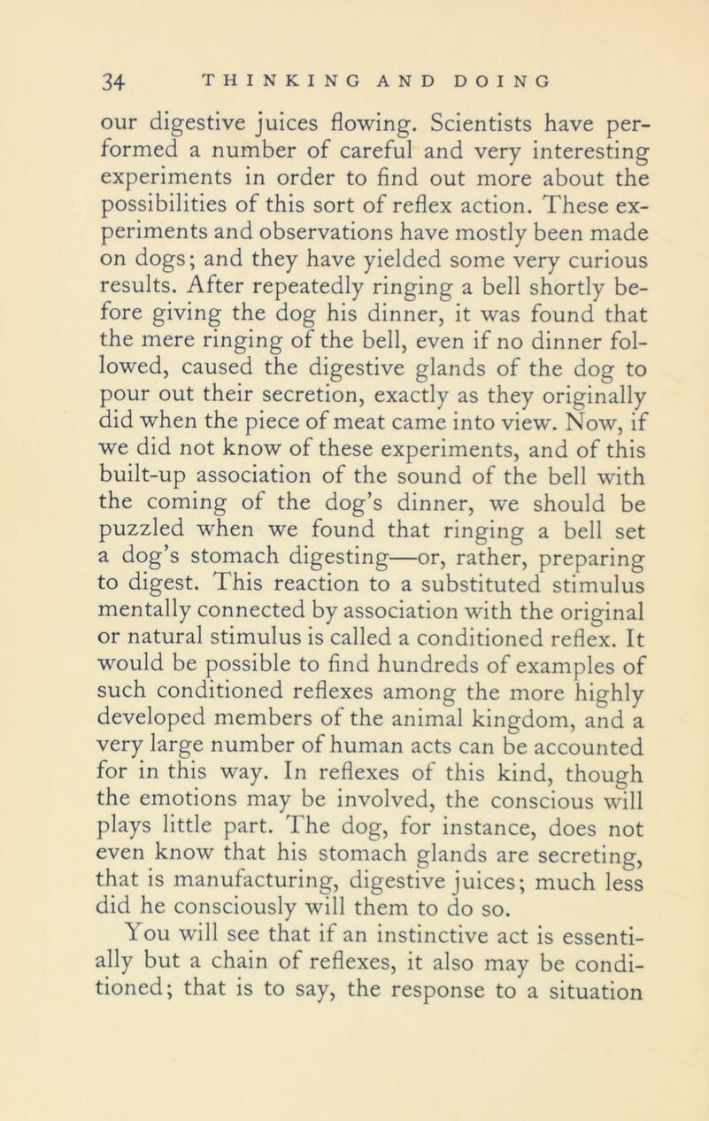 our digestive juices flowing. Scientists have per- formed a number of careful and very interesting experiments in order to find out more about the possibilities of this sort of reflex action. These ex- periments and observations have mostly been made on dogs; and they have yielded some very curious results. After repeatedly ringing a bell shortly be- fore giving the dog his dinner, it was found that the mere ringing of the bell, even if no dinner fol- lowed, caused the digestive glands of the dog to pour out their secretion, exactly as they originally did when the piece of meat came into view. Now, if we did not know of these experiments, and of this built-up association of the sound of the bell with the coming of the dog’s dinner, we should be puzzled when we found that ringing a bell set a dog’s stomach digesting—or, rather, preparing to digest. This reaction to a substituted stimulus mentally connected by association with the original or natural stimulus is called a conditioned reflex. It would be possible to find hundreds of examples of such conditioned reflexes among the more highly developed members of the animal kingdom, and a very large number of human acts can be accounted for in this way. In reflexes of this kind, though the emotions may be involved, the conscious will plays little part. The dog, for instance, does not even know that his stomach glands are secreting, that is manufacturing, digestive juices; much less did he consciously will them to do so. \ ou will see that if an instinctive act is essenti- ally but a chain of reflexes, it also may be condi- tioned; that is to say, the response to a situation