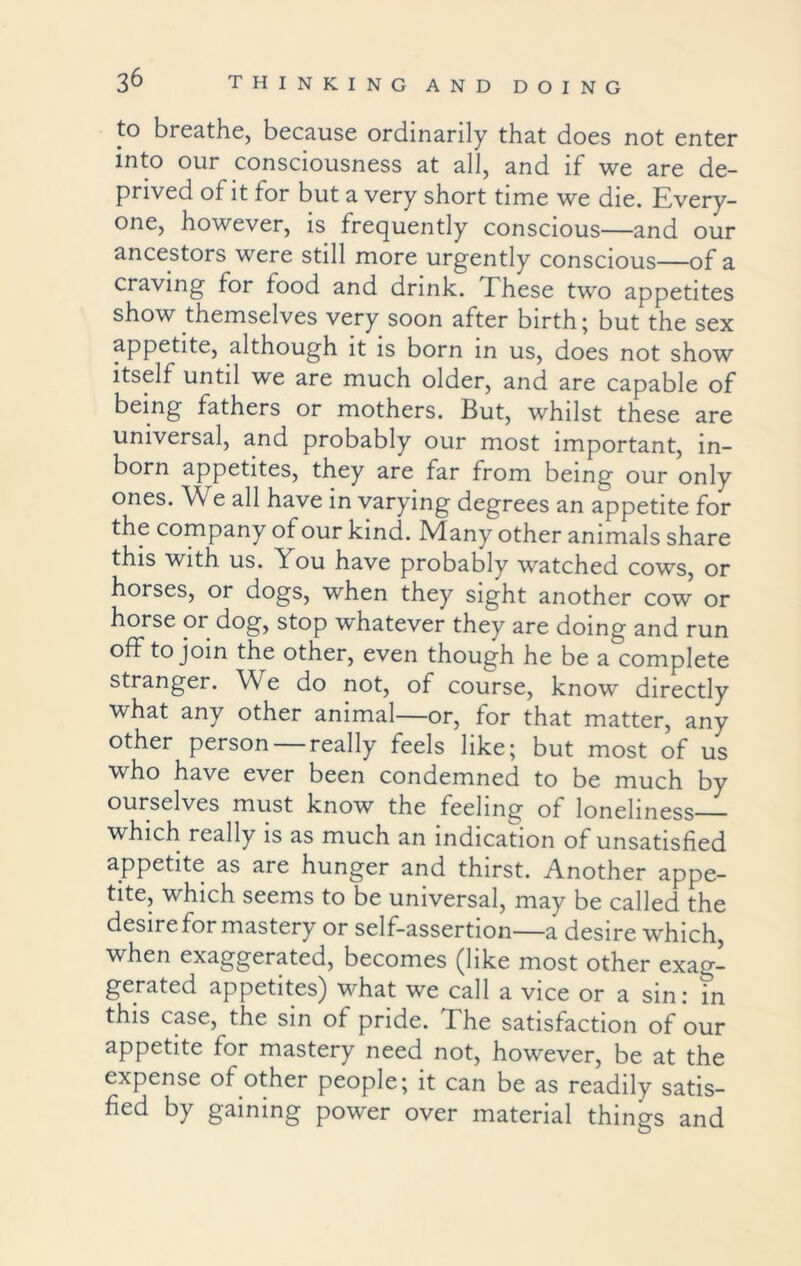 to breathe, because ordinarily that does not enter into our consciousness at all, and if we are de- prived of it for but a very short time we die. Every- one, however, is frequently conscious—and our ancestors were still more urgently conscious—of a craving for food and drink. These two appetites show themselves very soon after birth; but the sex appetite, although it is born in us, does not show itself until we are much older, and are capable of being fathers or mothers. But, whilst these are universal, and probably our most important, in- born appetites, they are far from being our only ones. W e all have in varying degrees an appetite for the company of our kind. Many other animals share this with us. You have probably watched cows, or horses, or dogs, when they sight another cow or horse or dog, stop whatever they are doing and run off to join the other, even though he be a complete stranger. We do not, of course, know directly what any other animal—or, for that matter, any other person really feels like; but most of us who have ever been condemned to be much by ourselves must know the feeling of loneliness which really is as much an indication of unsatisfied appetite as are hunger and thirst. Another appe- tite, which seems to be universal, may be called the desire for mastery or self-assertion—a desire which, when exaggerated, becomes (like most other exag- gerated appetites) what we call a vice or a sin: in this case, the sin of pride. The satisfaction of our appetite for mastery need not, however, be at the expense of other people; it can be as readily satis- fied by gaining power over material things and