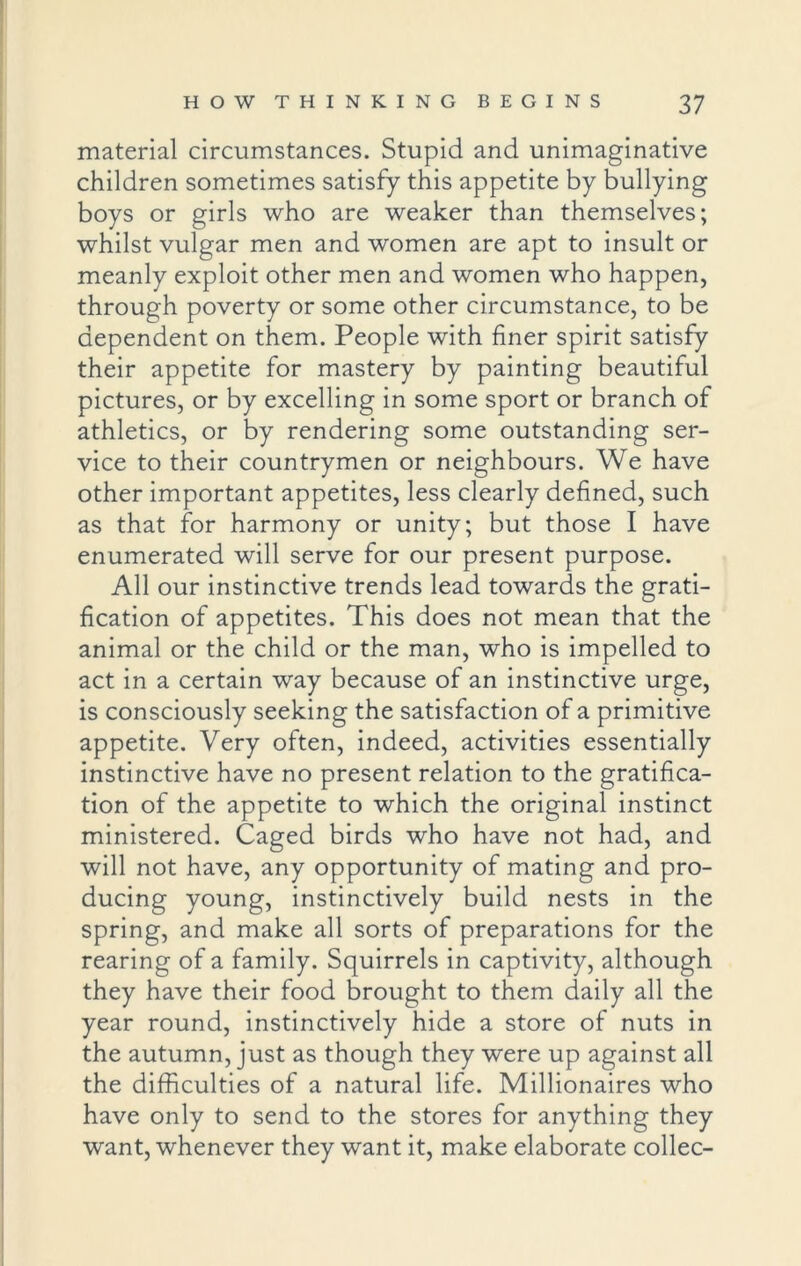 material circumstances. Stupid and unimaginative children sometimes satisfy this appetite by bullying boys or girls who are weaker than themselves; whilst vulgar men and women are apt to insult or meanly exploit other men and women who happen, through poverty or some other circumstance, to be dependent on them. People with finer spirit satisfy their appetite for mastery by painting beautiful pictures, or by excelling in some sport or branch of athletics, or by rendering some outstanding ser- vice to their countrymen or neighbours. We have other important appetites, less clearly defined, such as that for harmony or unity; but those I have enumerated will serve for our present purpose. All our instinctive trends lead towards the grati- fication of appetites. This does not mean that the animal or the child or the man, who is impelled to act in a certain way because of an instinctive urge, is consciously seeking the satisfaction of a primitive appetite. Very often, indeed, activities essentially instinctive have no present relation to the gratifica- tion of the appetite to which the original instinct ministered. Caged birds who have not had, and will not have, any opportunity of mating and pro- ducing young, instinctively build nests in the spring, and make all sorts of preparations for the rearing of a family. Squirrels in captivity, although they have their food brought to them daily all the year round, instinctively hide a store of nuts in the autumn, just as though they were up against all the difficulties of a natural life. Millionaires who have only to send to the stores for anything they want, whenever they want it, make elaborate collec-