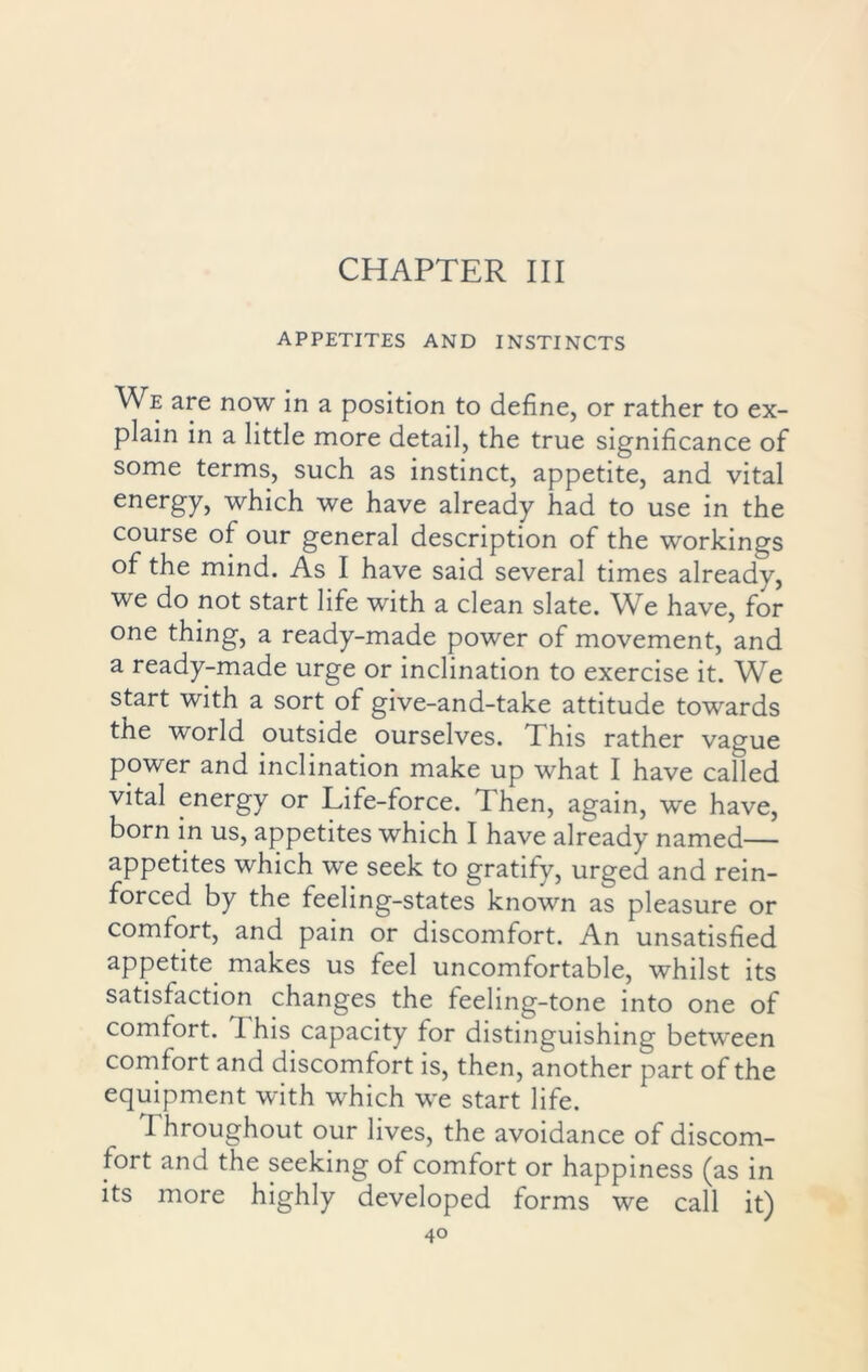 CHAPTER III APPETITES AND INSTINCTS We are now in a position to define, or rather to ex- plain in a little more detail, the true significance of some terms, such as instinct, appetite, and vital energy, which we have already had to use in the course of our general description of the workings of the mind. As I have said several times already, we do not start life with a clean slate. We have, for one thing, a ready-made power of movement, and a ready-made urge or inclination to exercise it. We start with a sort of give-and-take attitude towards the world outside ourselves. I his rather vague power and inclination make up what I have called vital energy or Life-force. Then, again, we have, born in us, appetites which I have already named— appetites which we seek to gratify, urged and rein- forced by the feeling-states known as pleasure or comfort, and pain or discomfort. An unsatisfied appetite makes us feel uncomfortable, whilst its satisfaction changes the feeling-tone into one of comfort. T. his capacity for distinguishing between comfort and discomfort is, then, another part of the equipment with which we start life. I hroughout our lives, the avoidance of discom- fort and the seeking of comfort or happiness (as in its more highly developed forms we call it)