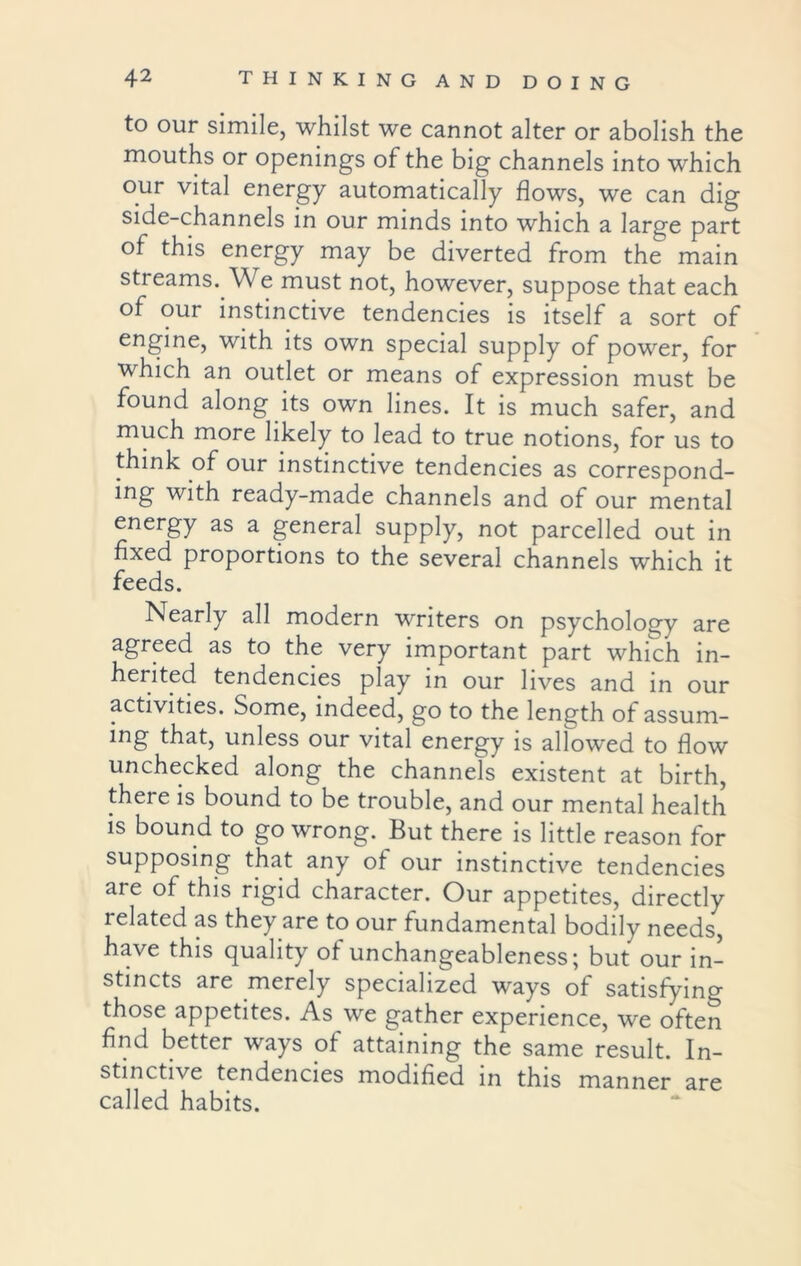 to our simile, whilst we cannot alter or abolish the mouths or openings of the big channels into which our vital energy automatically flows, we can dig side-channels in our minds into which a large part of this energy may be diverted from the main streams. We must not, however, suppose that each of our instinctive tendencies is itself a sort of engine, with its own special supply of power, for which an outlet or means of expression must be found along its own lines. It is much safer, and much more likely to lead to true notions, for us to think of our instinctive tendencies as correspond- ing with ready-made channels and of our mental energy as a general supply, not parcelled out in fixed proportions to the several channels which it feeds. Nearly all modern writers on psychology are agreed as to the very important part which in- herited tendencies play in our lives and in our activities. Some, indeed, go to the length of assum- ing that, unless our vital energy is allowed to flow unchecked along the channels existent at birth, there is bound to be trouble, and our mental health is bound to go wrong. But there is little reason for supposing that any of our instinctive tendencies are of this rigid character. Our appetites, directly related as they are to our fundamental bodily needs, have this quality of unchangeableness; but our in- stincts are merely specialized ways of satisfying those appetites. As we gather experience, we often find better ways of attaining the same result. In- stinctive tendencies modified in this manner are called habits.