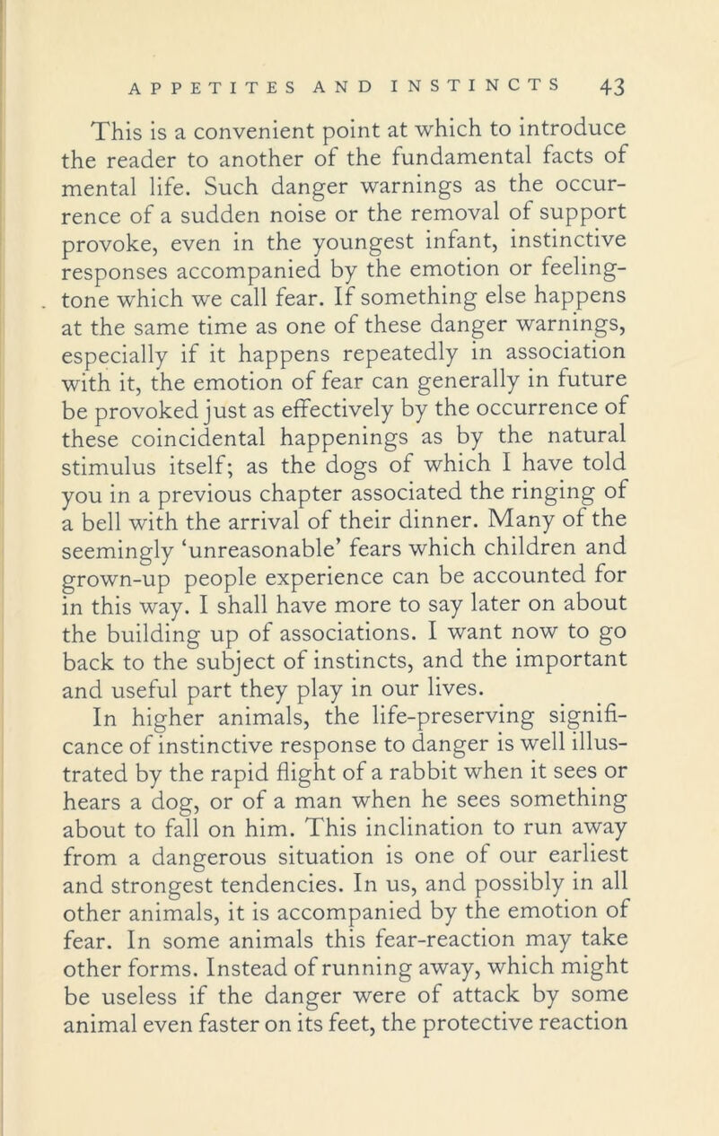 This is a convenient point at which to introduce the reader to another of the fundamental facts of mental life. Such danger warnings as the occur- rence of a sudden noise or the removal ot support provoke, even in the youngest infant, instinctive responses accompanied by the emotion or feeling- tone which we call fear. If something else happens at the same time as one of these danger warnings, especially if it happens repeatedly in association with it, the emotion of fear can generally in future be provoked just as effectively by the occurrence of these coincidental happenings as by the natural stimulus itself; as the dogs ot which I have told you in a previous chapter associated the ringing of a bell with the arrival of their dinner. Many of the seemingly ‘unreasonable’ fears which children and grown-up people experience can be accounted for in this way. I shall have more to say later on about the building up of associations. I want now to go back to the subject of instincts, and the important and useful part they play in our lives. In higher animals, the life-preserving signifi- cance of instinctive response to danger is well illus- trated by the rapid flight of a rabbit when it sees or hears a dog, or of a man when he sees something about to fall on him. This inclination to run away from a dangerous situation is one of our earliest and strongest tendencies. In us, and possibly in all other animals, it is accompanied by the emotion of fear. In some animals this fear-reaction may take other forms. Instead of running away, which might be useless if the danger were of attack by some animal even faster on its feet, the protective reaction