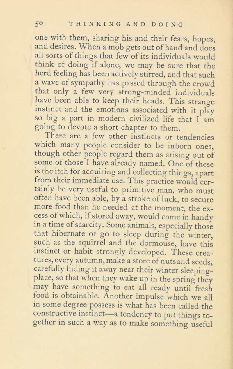 one with them, sharing his and their fears, hopes, and desires. When a mob gets out of hand and does all sorts of things that few of its individuals would think of doing if alone, we may be sure that the herd feeling has been actively stirred, and that such a wave of sympathy has passed through the crowd that only a few very strong-minded individuals have been able to keep their heads. This strange instinct and the emotions associated with it play so big a part in modern civilized life that I am going to devote a short chapter to them. There are a few other instincts or tendencies which many people consider to be inborn ones, though other people regard them as arising out of some of those I have already named. One of these is the itch for acquiring and collecting things, apart from their immediate use. This practice would cer- tainly be very useful to primitive man, who must often have been able, by a stroke of luck, to secure more food than he needed at the moment, the ex- cess of which, if stored away, would come in handy in a time of scarcity. Some animals, especially those that hibernate or go to sleep during the winter, such as the squirrel and the dormouse, have this instinct or habit strongly developed. These crea- tures, every autumn, make a store of nuts and seeds, carefully hiding it away near their winter sleeping- place, so that when they wake up in the spring they may have something to eat all ready until fresh food is obtainable. Another impulse which we all in some degree possess is what has been called the constructive instinct—a tendency to put things to- gether in such a way as to make something useful