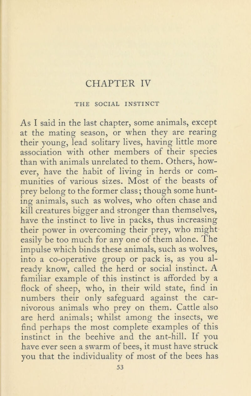 CHAPTER IV THE SOCIAL INSTINCT As I said in the last chapter, some animals, except at the mating season, or when they are rearing their young, lead solitary lives, having little more association with other members of their species than with animals unrelated to them. Others, how- ever, have the habit of living in herds or com- munities of various sizes. Most of the beasts of prey belong to the former class; though some hunt- ing animals, such as wolves, who often chase and kill creatures bigger and stronger than themselves, have the instinct to live in packs, thus increasing their power in overcoming their prey, who might easily be too much for any one of them alone. The impulse which binds these animals, such as wolves, into a co-operative group or pack is, as you al- ready know, called the herd or social instinct. A familiar example of this instinct is afforded by a flock of sheep, who, in their wild state, find in numbers their only safeguard against the car- nivorous animals who prey on them. Cattle also are herd animals; whilst among the insects, we find perhaps the most complete examples of this instinct in the beehive and the ant-hill. If you have ever seen a swarm of bees, it must have struck you that the individuality of most of the bees has