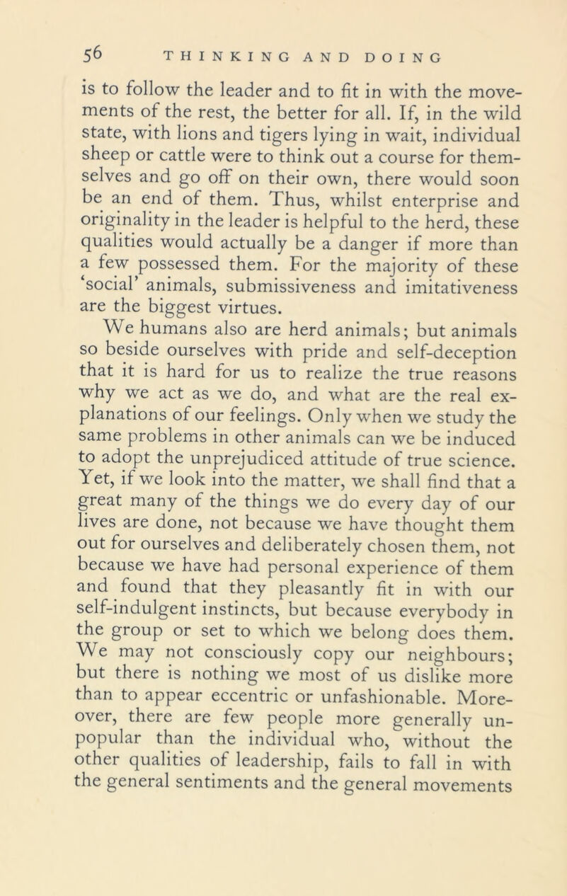 is to follow the leader and to fit in with the move- ments of the rest, the better for all. If, in the wild state, with lions and tigers lying in wait, individual sheep or cattle were to think out a course for them- selves and go off on their own, there would soon be an end of them. Thus, whilst enterprise and originality in the leader is helpful to the herd, these qualities would actually be a danger if more than a few possessed them. For the majority of these ‘social’ animals, submissiveness and imitativeness are the biggest virtues. We humans also are herd animals; but animals so beside ourselves with pride and self-deception that it is hard for us to realize the true reasons why we act as we do, and what are the real ex- planations of our feelings. Only when we study the same problems in other animals can we be induced to adopt the unprejudiced attitude of true science. Yet, if we look into the matter, we shall find that a great many of the things we do every day of our lives are done, not because we have thought them out for ourselves and deliberately chosen them, not because we have had personal experience of them and found that they pleasantly fit in with our self-indulgent instincts, but because everybody in the group or set to which we belong does them. We may not consciously copy our neighbours; but there is nothing we most of us dislike more than to appear eccentric or unfashionable. More- over, there are few people more generally un- popular than the individual who, without the other qualities of leadership, fails to fall in with the general sentiments and the general movements