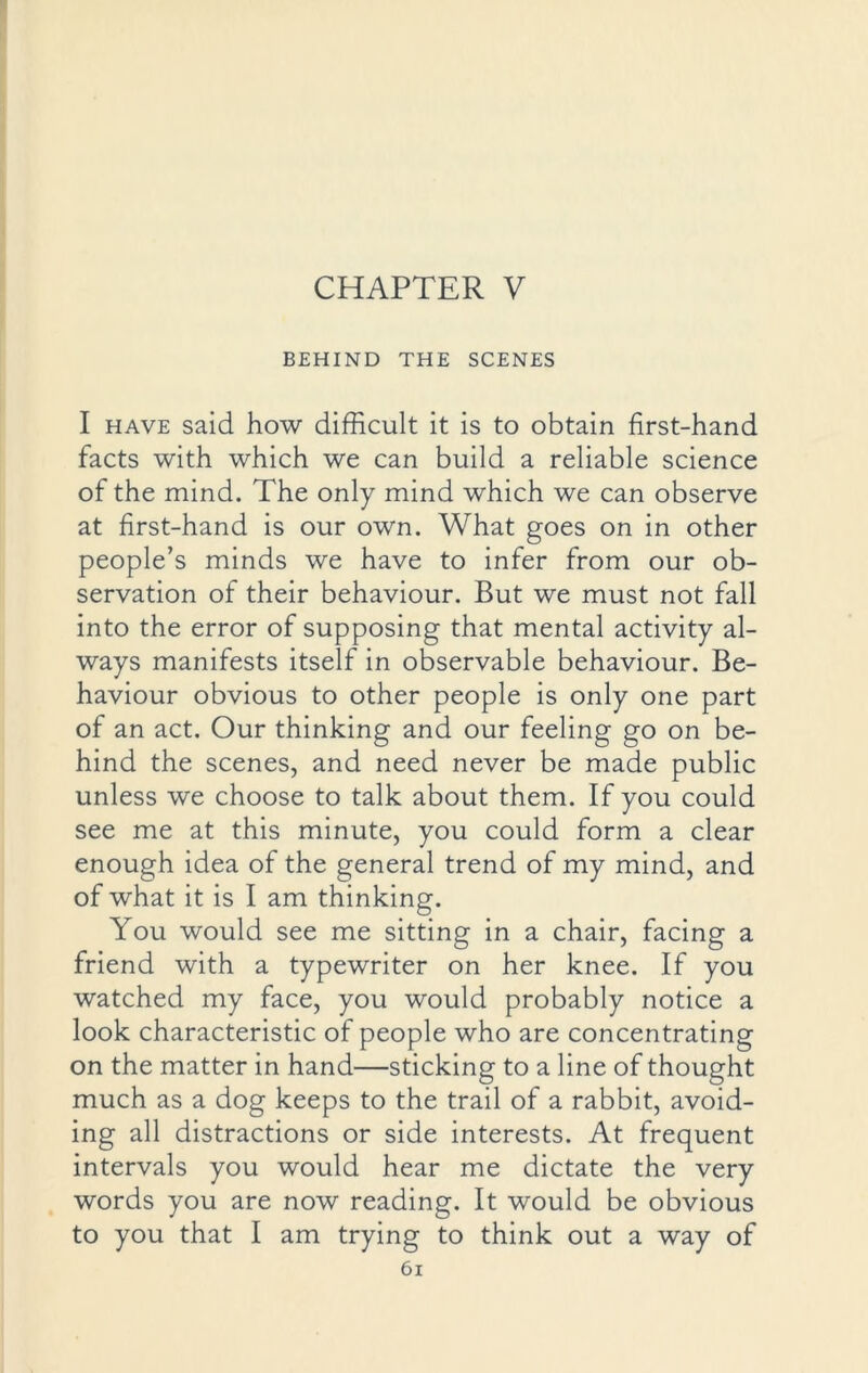 CHAPTER V BEHIND THE SCENES I have said how difficult it is to obtain first-hand facts with which we can build a reliable science of the mind. The only mind which we can observe at first-hand is our own. What goes on in other people’s minds we have to infer from our ob- servation of their behaviour. But we must not fall into the error of supposing that mental activity al- ways manifests itself in observable behaviour. Be- haviour obvious to other people is only one part of an act. Our thinking and our feeling go on be- hind the scenes, and need never be made public unless we choose to talk about them. If you could see me at this minute, you could form a clear enough idea of the general trend of my mind, and of what it is I am thinking. You would see me sitting in a chair, facing a friend with a typewriter on her knee. If you watched my face, you would probably notice a look characteristic of people who are concentrating on the matter in hand—sticking to a line of thought much as a dog keeps to the trail of a rabbit, avoid- ing all distractions or side interests. At frequent intervals you would hear me dictate the very words you are now reading. It would be obvious to you that I am trying to think out a way of