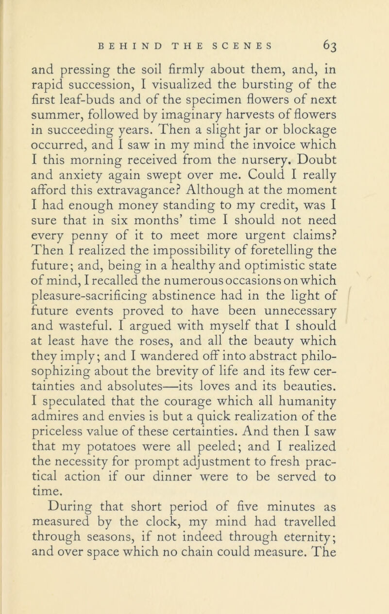 and pressing the soil firmly about them, and, in rapid succession, I visualized the bursting of the first leaf-buds and of the specimen flowers of next summer, followed by imaginary harvests of flowers in succeeding years. Then a slight jar or blockage occurred, and I saw in my mind the invoice which I this morning received from the nursery. Doubt and anxiety again swept over me. Could I really afford this extravagance? Although at the moment I had enough money standing to my credit, was I sure that in six months’ time I should not need every penny of it to meet more urgent claims? Then I realized the impossibility of foretelling the future; and, being in a healthy and optimistic state of mind, I recalled the numerous occasions on which pleasure-sacrificing abstinence had in the light of future events proved to have been unnecessary and wasteful. I argued with myself that I should at least have the roses, and all the beauty which they imply; and I wandered off into abstract philo- sophizing about the brevity of life and its few cer- tainties and absolutes—its loves and its beauties. I speculated that the courage which all humanity admires and envies is but a quick realization of the priceless value of these certainties. And then I saw that my potatoes were all peeled; and I realized the necessity for prompt adjustment to fresh prac- tical action if our dinner were to be served to time. During that short period of five minutes as measured by the clock, my mind had travelled through seasons, if not indeed through eternity; and over space which no chain could measure. The