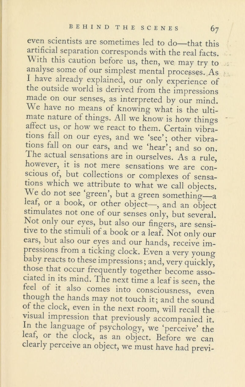 even scientists are sometimes led to do—that this artificial separation corresponds with the real facts. With this caution before us, then, we may try to analyse some of our simplest mental processes. As I have already explained, our only experience of the outside world is derived from the impressions made on our senses, as interpreted by our mind. We have no means of knowing what is the ulti- mate nature of things. All we know is how things affect us, or how we react to them. Certain vibra- tions fall on our eyes, and we ‘see’; other vibra- tions fall on our ears, and we ‘hear’; and so on. The actual sensations are in ourselves. As a rule however, it is not mere sensations we are con- scious of, but collections or complexes of sensa- tions which we attribute to what we call objects. We do not see ‘green’, but a green something—a leaf, or a book, or other object—, and an object stimulates not one of our senses only, but several. Not only our eyes, but also our fingers, are sensi- tive to the stimuli of a book or a leaf. Not only our ears, but also our eyes and our hands, receive im- pressions from a ticking clock. Even a very young baby reacts to these impressions; and, very quickly, those that occur frequently together become asso- ciated in its mind. The next time a leaf is seen, the feel of it also comes into consciousness, even though the hands may not touch it; and the sound of the clock, even in the next room, will recall the visual impression that previously accompanied it. In the language of psychology, we ‘perceive’ the leaf, or the clock, as an object. Before we can clearly perceive an object, we must have had previ-