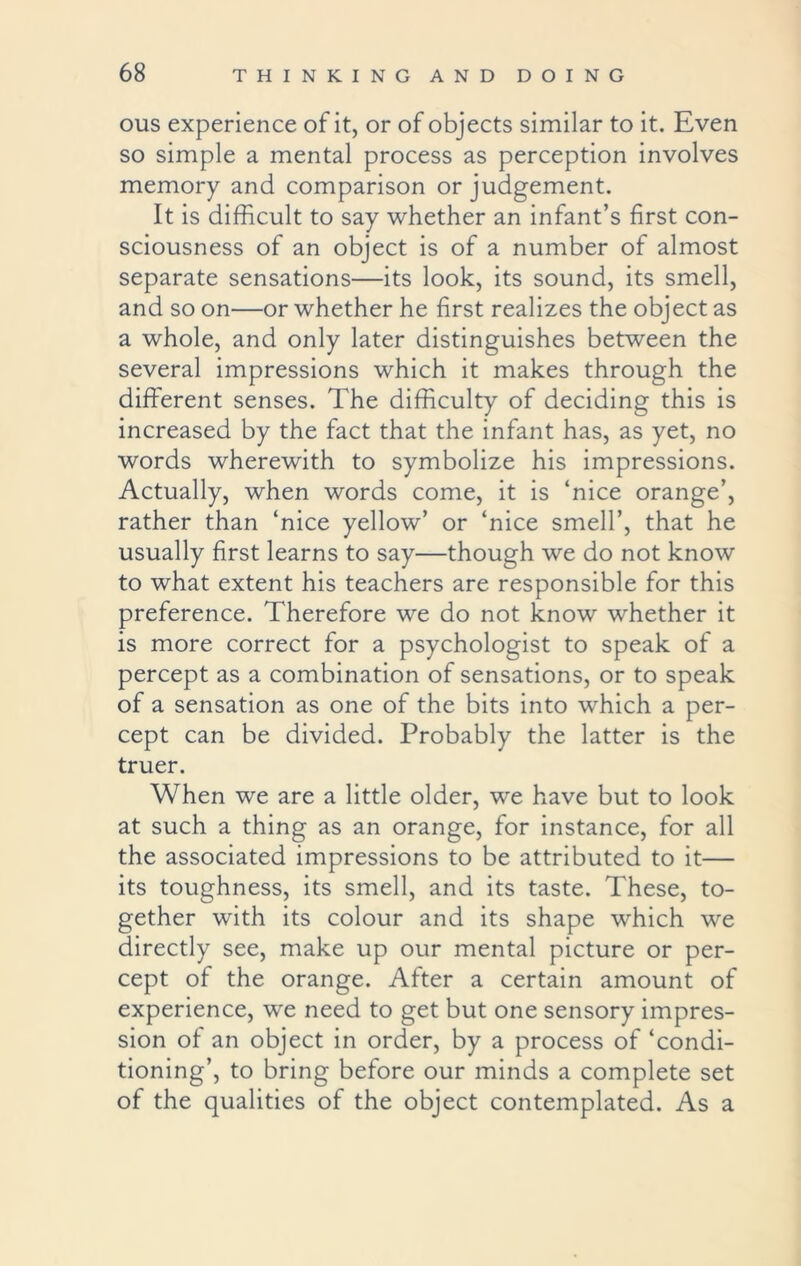 ous experience of it, or of objects similar to it. Even so simple a mental process as perception involves memory and comparison or judgement. It is difficult to say whether an infant’s first con- sciousness of an object is of a number of almost separate sensations—its look, its sound, its smell, and so on—or whether he first realizes the object as a whole, and only later distinguishes between the several impressions which it makes through the different senses. The difficulty of deciding this is increased by the fact that the infant has, as yet, no words wherewith to symbolize his impressions. Actually, when words come, it is ‘nice orange’, rather than ‘nice yellow’ or ‘nice smell’, that he usually first learns to say—though we do not know to what extent his teachers are responsible for this preference. Therefore we do not know whether it is more correct for a psychologist to speak of a percept as a combination of sensations, or to speak of a sensation as one of the bits into which a per- cept can be divided. Probably the latter is the truer. When we are a little older, wre have but to look at such a thing as an orange, for instance, for all the associated impressions to be attributed to it— its toughness, its smell, and its taste. These, to- gether with its colour and its shape which we directly see, make up our mental picture or per- cept of the orange. After a certain amount of experience, we need to get but one sensory impres- sion of an object in order, by a process of ‘condi- tioning’, to bring before our minds a complete set of the qualities of the object contemplated. As a