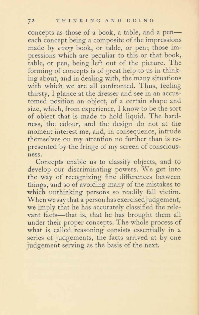 concepts as those of a book, a table, and a pen— each concept being a composite of the impressions made by every book, or table, or pen; those im- pressions which are peculiar to this or that book, table, or pen, being left out of the picture. The forming of concepts is of great help to us in think- ing about, and in dealing with, the many situations with which we are all confronted. Thus, feeling thirsty, I glance at the dresser and see in an accus- tomed position an object, of a certain shape and size, which, from experience, I know to be the sort of object that is made to hold liquid. The hard- ness, the colour, and the design do not at the moment interest me, and, in consequence, intrude themselves on my attention no further than is re- presented by the fringe of my screen of conscious- ness. Concepts enable us to classify objects, and to develop our discriminating powers. We get into the way of recognizing fine differences between things, and so of avoiding many of the mistakes to which unthinking persons so readily fall victim. When we say that a person has exercisedjudgement, we imply that he has accurately classified the rele- vant facts—that is, that he has brought them all under their proper concepts. The whole process of what is called reasoning consists essentially in a series of judgements, the facts arrived at by one judgement serving as the basis of the next.