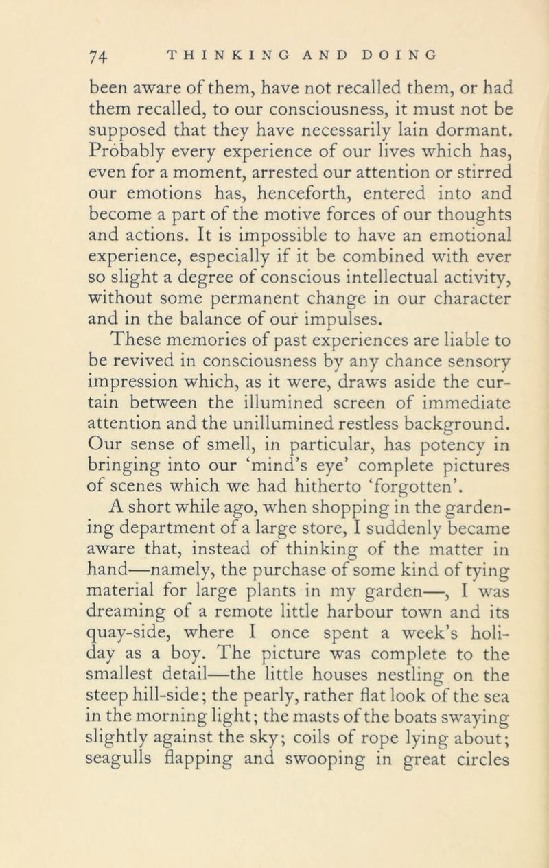 been aware of them, have not recalled them, or had them recalled, to our consciousness, it must not be supposed that they have necessarily lain dormant. Probably every experience of our lives which has, even for a moment, arrested our attention or stirred our emotions has, henceforth, entered into and become a part of the motive forces of our thoughts and actions. It is impossible to have an emotional experience, especially if it be combined with ever so slight a degree of conscious intellectual activity, without some permanent change in our character and in the balance of our impulses. These memories of past experiences are liable to be revived in consciousness by any chance sensory impression which, as it were, draws aside the cur- tain between the illumined screen of immediate attention and the unillumined restless background. Our sense of smell, in particular, has potency in bringing into our ‘mind’s eye’ complete pictures of scenes which we had hitherto ‘forgotten’. A short while ago, when shopping in the garden- ing department of a large store, I suddenly became aware that, instead of thinking of the matter in hand—namely, the purchase of some kind of tying material for large plants in my garden—, I was dreaming of a remote little harbour town and its quay-side, where I once spent a week’s holi- day as a boy. The picture was complete to the smallest detail—the little houses nestling on the steep hill-side; the pearly, rather flat look of the sea in the morning light; the masts of the boats swaying slightly against the sky; coils of rope lying about; seagulls flapping and swooping in great circles