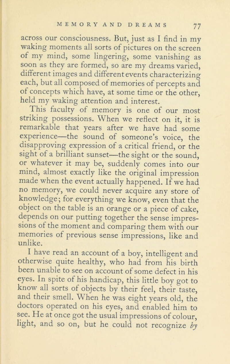across our consciousness. But, just as I find in my waking moments all sorts of pictures on the screen of my mind, some lingering, some vanishing as soon as they are formed, so are my dreams varied, different images and different events characterizing each, but all composed of memories of percepts and of concepts which have, at some time or the other, held my waking attention and interest. This faculty of memory is one of our most striking possessions. When we reflect on it, it is remarkable that years after we have had some experience—the sound of someone’s voice, the disapproving expression of a critical friend, or the sight of a brilliant sunset—the sight or the sound, or whatever it may be, suddenly comes into our mind, almost exactly like the original impression made when the event actually happened. If we had no memory, we could never acquire any store of knowledge; for everything we know, even that the object on the table is an orange or a piece of cake, depends on our putting together the sense impres- sions of the moment and comparing them with our memories of previous sense impressions, like and unlike. I have read an account of a boy, intelligent and otherwise quite healthy, who had from his birth been unable to see on account of some defect in his eyes. In spite of his handicap, this little boy got to know all sorts of objects by their feel, their taste, and their smell. When he was eight years old, the doctors operated on his eyes, and enabled him to see. He at once got the usual impressions of colour, light, and so on, but he could not recognize by