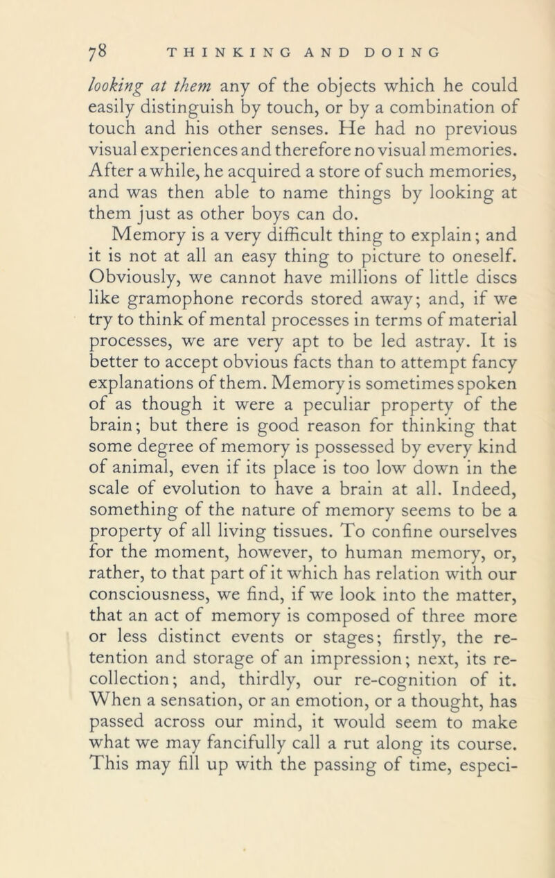 looking at them any of the objects which he could easily distinguish by touch, or by a combination of touch and his other senses. He had no previous visual experiences and therefore no visual memories. After awhile, he acquired a store of such memories, and was then able to name things by looking at them just as other boys can do. Memory is a very difficult thing to explain; and it is not at all an easy thing to picture to oneself. Obviously, we cannot have millions of little discs like gramophone records stored away; and, if we try to think of mental processes in terms of material processes, we are very apt to be led astray. It is better to accept obvious facts than to attempt fancy explanations of them. Memory is sometimes spoken of as though it were a peculiar property of the brain; but there is good reason for thinking that some degree of memory is possessed by every kind of animal, even if its place is too low down in the scale of evolution to have a brain at all. Indeed, something of the nature of memory seems to be a property of all living tissues. To confine ourselves for the moment, however, to human memory, or, rather, to that part of it which has relation with our consciousness, we find, if we look into the matter, that an act of memory is composed of three more or less distinct events or stages; firstly, the re- tention and storage of an impression; next, its re- collection; and, thirdly, our re-cognition of it. When a sensation, or an emotion, or a thought, has passed across our mind, it would seem to make what we may fancifully call a rut along its course. This may fill up with the passing of time, especi-