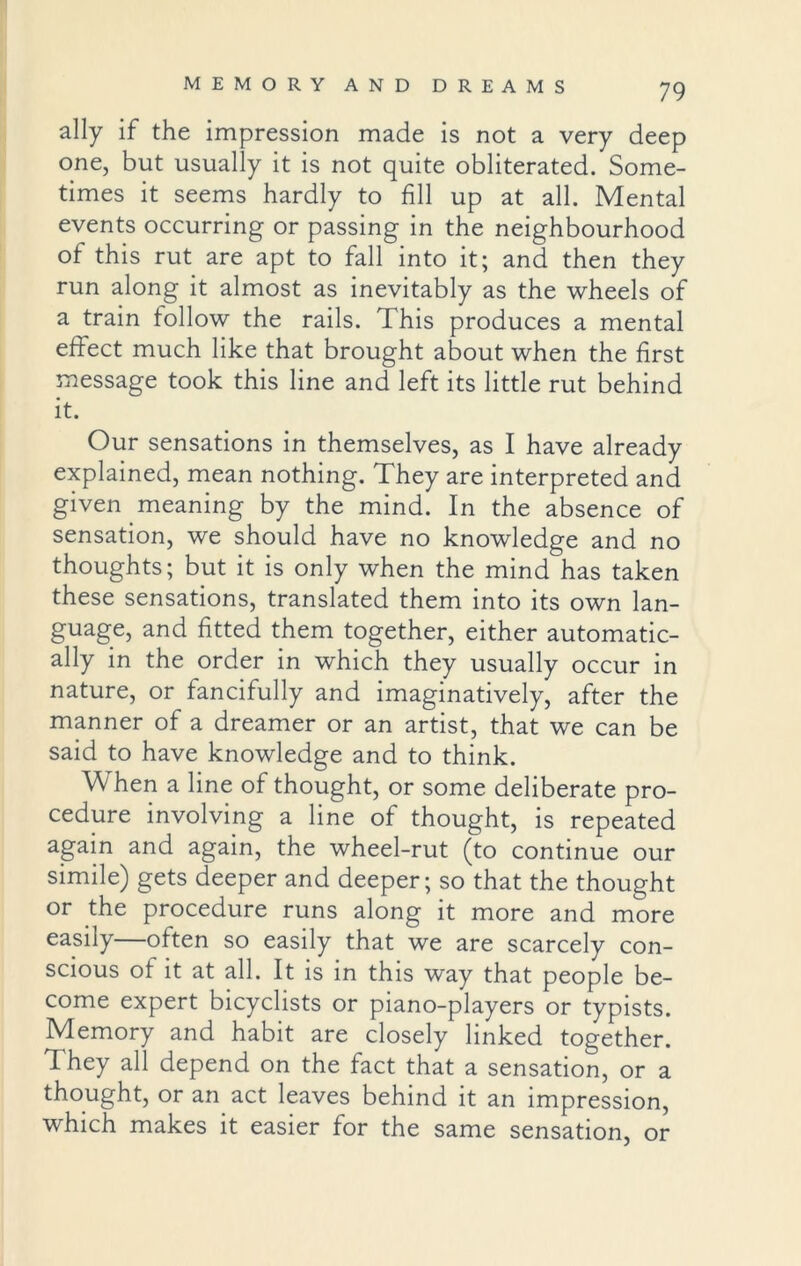 ally if the impression made is not a very deep one, but usually it is not quite obliterated. Some- times it seems hardly to fill up at all. Mental events occurring or passing in the neighbourhood of this rut are apt to fall into it; and then they run along it almost as inevitably as the wheels of a train follow the rails. This produces a mental effect much like that brought about when the first message took this line and left its little rut behind it. Our sensations in themselves, as I have already explained, mean nothing. They are interpreted and given meaning by the mind. In the absence of sensation, we should have no knowledge and no thoughts; but it is only when the mind has taken these sensations, translated them into its own lan- guage, and fitted them together, either automatic- ally in the order in which they usually occur in nature, or fancifully and imaginatively, after the manner of a dreamer or an artist, that we can be said to have knowledge and to think. When a line of thought, or some deliberate pro- cedure involving a line of thought, is repeated again and again, the wheel-rut (to continue our simile) gets deeper and deeper; so that the thought or the procedure runs along it more and more easily—often so easily that we are scarcely con- scious of it at all. It is in this way that people be- come expert bicyclists or piano-players or typists. Memory and habit are closely linked together. 1 hey all depend on the fact that a sensation, or a thought, or an act leaves behind it an impression, which makes it easier for the same sensation, or