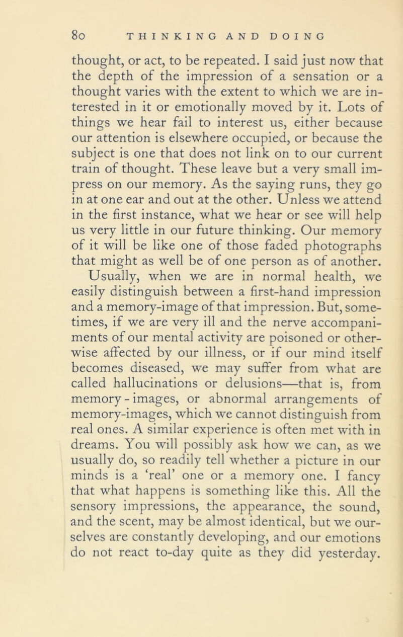 thought, or act, to be repeated. I said just now that the depth of the impression of a sensation or a thought varies with the extent to which we are in- terested in it or emotionally moved by it. Lots of things we hear fail to interest us, either because our attention is elsewhere occupied, or because the subject is one that does not link on to our current train of thought. These leave but a very small im- press on our memory. As the saying runs, they go in at one ear and out at the other. Unless we attend in the first instance, what we hear or see will help us very little in our future thinking. Our memory of it will be like one of those faded photographs that might as well be of one person as of another. Usually, when we are in normal health, we easily distinguish between a first-hand impression and a memory-image of that impression. But, some- times, if we are very ill and the nerve accompani- ments of our mental activity are poisoned or other- wise affected by our illness, or if our mind itself becomes diseased, we may suffer from what are called hallucinations or delusions—that is, from memory - images, or abnormal arrangements of memory-images, which we cannot distinguish from real ones. A similar experience is often met with in dreams. You will possibly ask how we can, as we usually do, so readily tell whether a picture in our minds is a ‘real’ one or a memory one. I fancy that what happens is something like this. All the sensory impressions, the appearance, the sound, and the scent, may be almost identical, but we our- selves are constantly developing, and our emotions do not react to-day quite as they did yesterday.