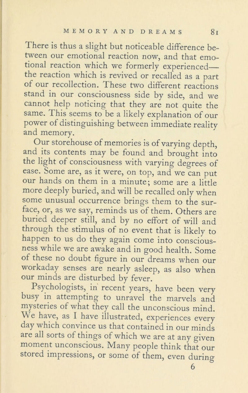 There is thus a slight but noticeable difference be- tween our emotional reaction now, and that emo- tional reaction which we formerly experienced— the reaction which is revived or recalled as a part of our recollection. These two different reactions stand in our consciousness side by side, and we cannot help noticing that they are not quite the same. This seems to be a likely explanation of our power of distinguishing between immediate reality and memory. Our storehouse of memories is of varying depth, and its contents may be found and brought into the light of consciousness with varying degrees of ease. Some are, as it were, on top, and we can put our hands on them in a minute; some are a little more deeply buried, and will be recalled only when some unusual occurrence brings them to the sur- face, or, as we say, reminds us of them. Others are buried deeper still, and by no effort of will and through the stimulus of no event that is likely to happen to us do they again come into conscious- ness while we are awake and in good health. Some of these no doubt figure in our dreams when our workaday senses are nearly asleep, as also when our minds are disturbed by fever. Psychologists, in recent years, have been very busy in attempting to unravel the marvels and mysteries of what they call the unconscious mind. We have, as I have illustrated, experiences every day which convince us that contained in our minds are all sorts of things of which we are at any given moment unconscious. Many people think that our stored impressions, or some of them, even during 6