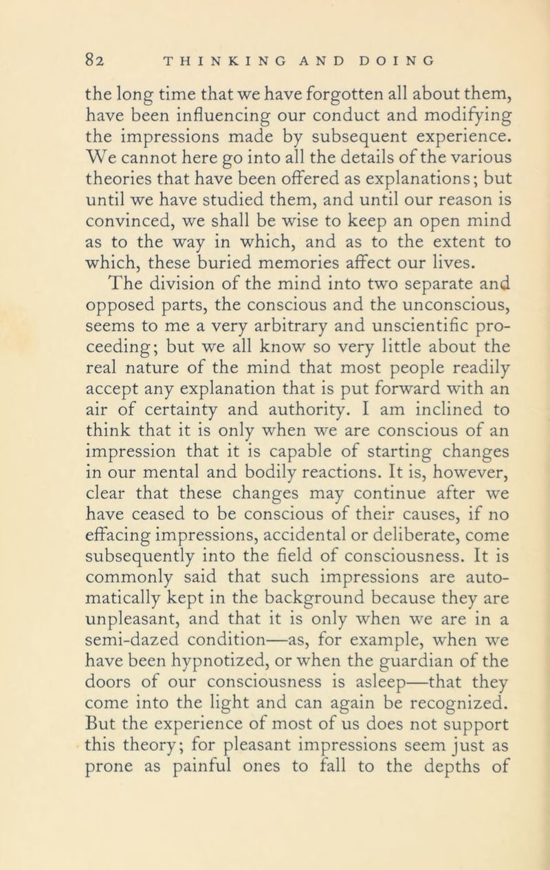 the long time that we have forgotten all about them, have been influencing our conduct and modifying the impressions made by subsequent experience. We cannot here go into all the details of the various theories that have been offered as explanations; but until we have studied them, and until our reason is convinced, we shall be wise to keep an open mind as to the way in which, and as to the extent to which, these buried memories affect our lives. The division of the mind into two separate and opposed parts, the conscious and the unconscious, seems to me a very arbitrary and unscientific pro- ceeding; but we all know so very little about the real nature of the mind that most people readily accept any explanation that is put forward with an air of certainty and authority. I am inclined to think that it is only when we are conscious of an impression that it is capable of starting changes in our mental and bodily reactions. It is, however, clear that these changes may continue after we have ceased to be conscious of their causes, if no effacing impressions, accidental or deliberate, come subsequently into the field of consciousness. It is commonly said that such impressions are auto- matically kept in the background because they are unpleasant, and that it is only when we are in a semi-dazed condition—as, for example, when we have been hypnotized, or when the guardian of the doors of our consciousness is asleep—that they come into the light and can again be recognized. But the experience of most of us does not support this theory; for pleasant impressions seem just as prone as painful ones to fall to the depths of