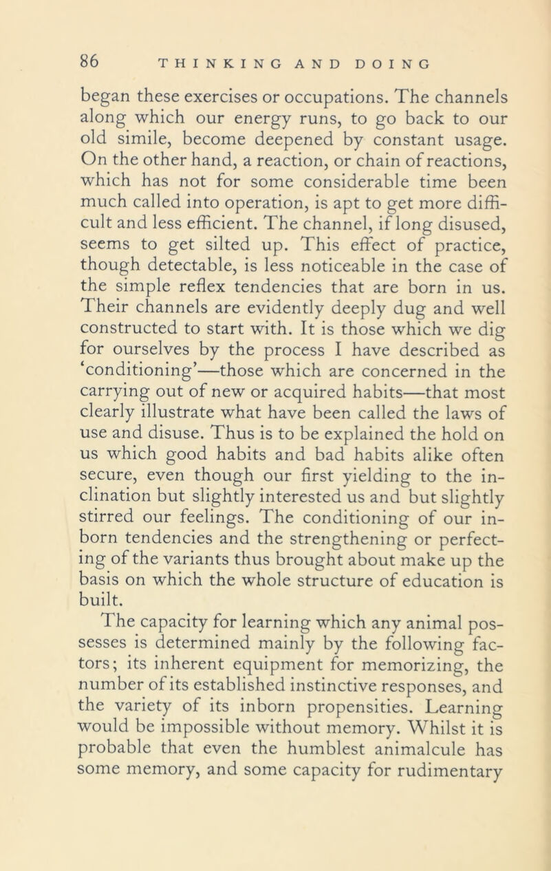 began these exercises or occupations. The channels along which our energy runs, to go back to our old simile, become deepened by constant usage. On the other hand, a reaction, or chain of reactions, which has not for some considerable time been much called into operation, is apt to get more diffi- cult and less efficient. The channel, if long disused, seems to get silted up. This effect of practice, though detectable, is less noticeable in the case of the simple reflex tendencies that are born in us. Their channels are evidently deeply dug and well constructed to start with. It is those which we dig for ourselves by the process I have described as ‘conditioning’—those which are concerned in the carrying out of new or acquired habits—that most clearly illustrate what have been called the laws of use and disuse. Thus is to be explained the hold on us which good habits and bad habits alike often secure, even though our first yielding to the in- clination but slightly interested us and but slightly stirred our feelings. The conditioning of our in- born tendencies and the strengthening or perfect- ing of the variants thus brought about make up the basis on which the whole structure of education is built. The capacity for learning which any animal pos- sesses is determined mainly by the following fac- tors; its inherent equipment for memorizing, the number of its established instinctive responses, and the variety of its inborn propensities. Learning would be impossible without memory. Whilst it is probable that even the humblest animalcule has some memory, and some capacity for rudimentary