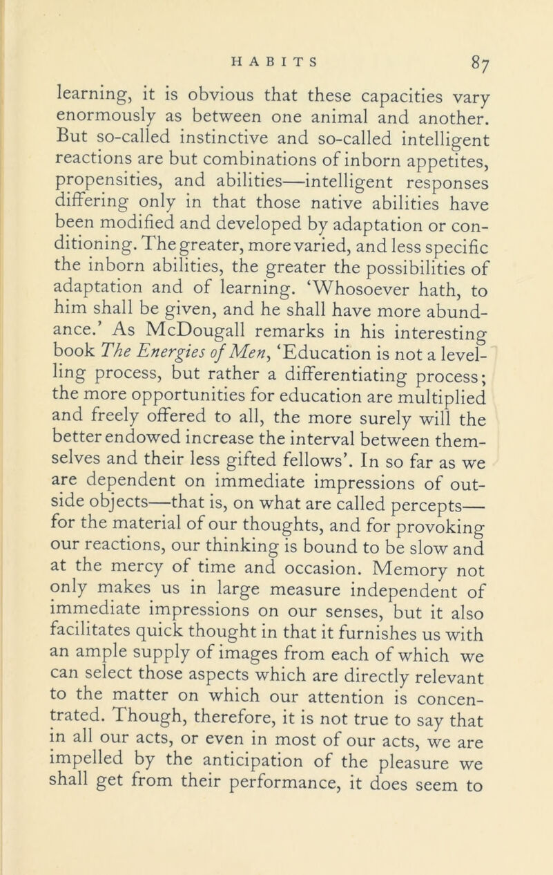 learning, it is obvious that these capacities vary enormously as between one animal and another. But so-called instinctive and so-called intelligent reactions are but combinations of inborn appetites, propensities, and abilities—intelligent responses differing only in that those native abilities have been modified and developed by adaptation or con- ditioning. The greater, more varied, and less specific the inborn abilities, the greater the possibilities of adaptation and of learning. ‘Whosoever hath, to him shall be given, and he shall have more abund- ance.’ As McDougall remarks in his interesting book The Energies of Men, ‘Education is not a level- ling process, but rather a differentiating process; the more opportunities for education are multiplied and freely offered to all, the more surely will the better endowed increase the interval between them- selves and their less gifted fellows’. In so far as we are dependent on immediate impressions of out- side objects—that is, on what are called percepts— for the material of our thoughts, and for provoking our reactions, our thinking is bound to be slow and at the mercy of time and occasion. Memory not only makes us in large measure independent of immediate impressions on our senses, but it also facilitates quick thought in that it furnishes us with an ample supply of images from each of which we can select those aspects which are directly relevant to the matter on which our attention is concen- trated. Though, therefore, it is not true to say that in all our acts, or even in most of our acts, we are impelled by the anticipation of the pleasure we shall get from their performance, it does seem to