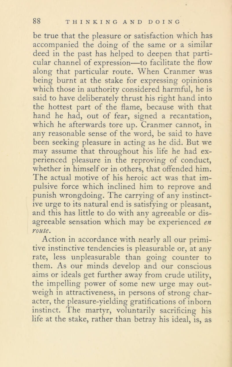 be true that the pleasure or satisfaction which has accompanied the doing of the same or a similar deed in the past has helped to deepen that parti- cular channel of expression—to facilitate the flow along that particular route. When Cranmer was being burnt at the stake for expressing opinions which those in authority considered harmful, he is said to have deliberately thrust his right hand into the hottest part of the flame, because with that hand he had, out of fear, signed a recantation, which he afterwards tore up. Cranmer cannot, in any reasonable sense of the word, be said to have been seeking pleasure in acting as he did. But we may assume that throughout his life he had ex- perienced pleasure in the reproving of conduct, whether in himself or in others, that offended him. The actual motive of his heroic act was that im- pulsive force which inclined him to reprove and punish wrongdoing. The carrying of any instinct- ive urge to its natural end is satisfying or pleasant, and this has little to do with any agreeable or dis- agreeable sensation which may be experienced en route. Action in accordance with nearly all our primi- tive instinctive tendencies is pleasurable or, at any rate, less unpleasurable than going counter to them. As our minds develop and our conscious aims or ideals get further away from crude utility, the impelling power of some new urge may out- weigh in attractiveness, in persons of strong char- acter, the pleasure-yielding gratifications of inborn instinct. The martyr, voluntarily sacrificing his life at the stake, rather than betray his ideal, is, as