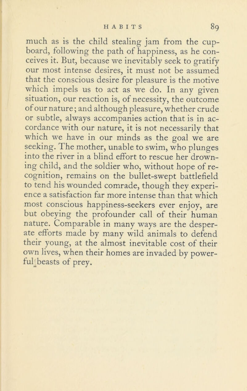 much as is the child stealing jam from the cup- board, following the path of happiness, as he con- ceives it. But, because we inevitably seek to gratify our most intense desires, it must not be assumed that the conscious desire for pleasure is the motive which impels us to act as we do. In any given situation, our reaction is, of necessity, the outcome of our nature; and although pleasure, whether crude or subtle, always accompanies action that is in ac- cordance with our nature, it is not necessarily that which we have in our minds as the goal we are seeking. The mother, unable to swim, who plunges into the river in a blind effort to rescue her drown- ing child, and the soldier who, without hope of re- cognition, remains on the bullet-swept battlefield to tend his wounded comrade, though they experi- ence a satisfaction far more intense than that which most conscious happiness-seekers ever enjoy, are but obeying the profounder call of their human nature. Comparable in many ways are the desper- ate efforts made by many wild animals to defend their young, at the almost inevitable cost of their own lives, when their homes are invaded by power- ful beasts of prey.