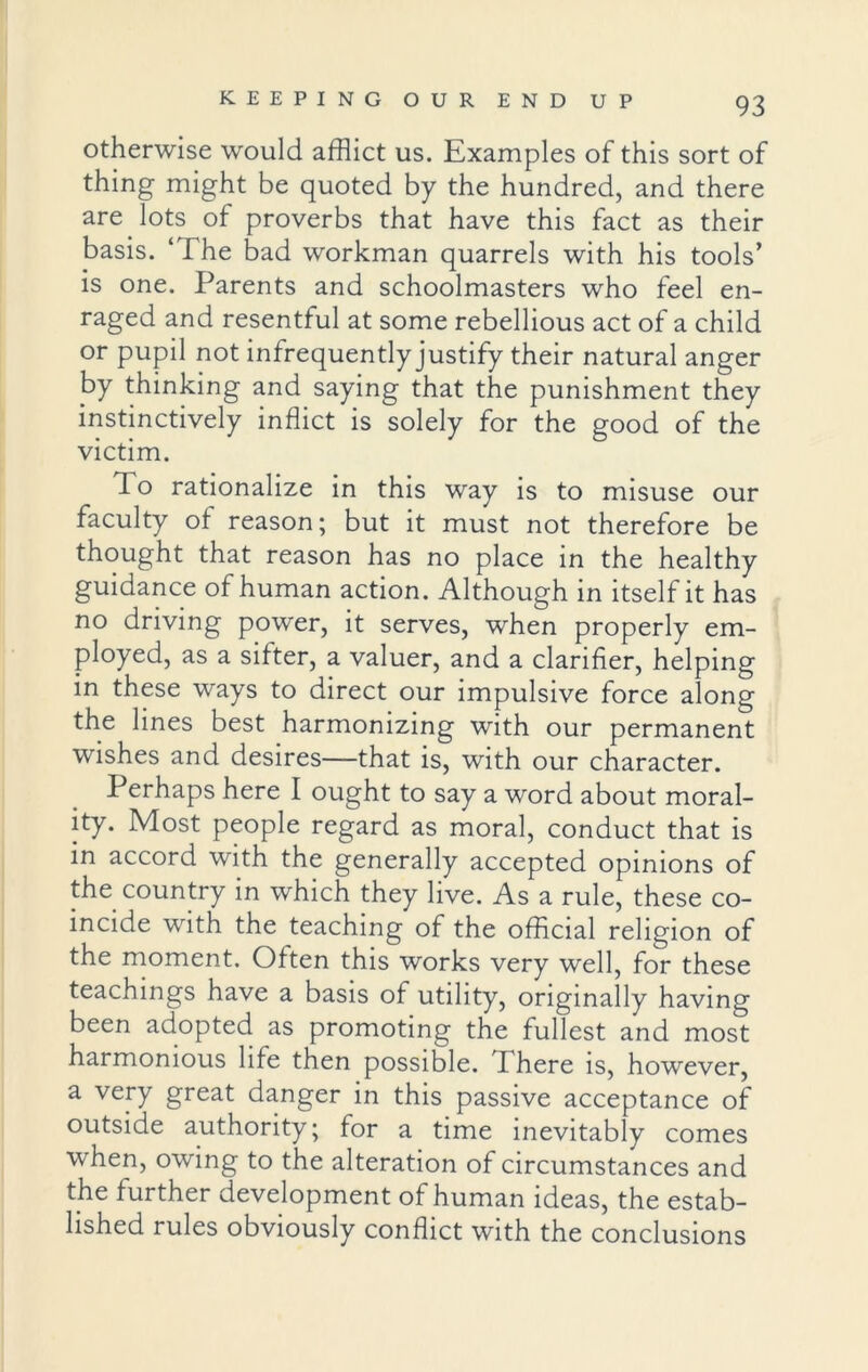 otherwise would afflict us. Examples of this sort of thing might be quoted by the hundred, and there are lots of proverbs that have this fact as their basis. ‘ The bad workman quarrels with his tools’ is one. Parents and schoolmasters who feel en- raged and resentful at some rebellious act of a child or pupil not infrequently justify their natural anger by thinking and saying that the punishment they instinctively inflict is solely for the good of the victim. To rationalize in this way is to misuse our faculty of reason; but it must not therefore be thought that reason has no place in the healthy guidance of human action. Although in itself it has no driving power, it serves, when properly em- ployed, as a sifter, a valuer, and a clarifier, helping in these ways to direct our impulsive force along the lines best harmonizing with our permanent wishes and desires—that is, with our character. Perhaps here I ought to say a word about moral- ity. Most people regard as moral, conduct that is in accord with the generally accepted opinions of the country in which they live. As a rule, these co- incide with the teaching of the official religion of the moment. Often this works very well, for these teachings have a basis of utility, originally having been adopted as promoting the fullest and most harmonious life then possible. There is, however, a very great danger in this passive acceptance of outside authority; for a time inevitably comes when, owing to the alteration of circumstances and the further development of human ideas, the estab- lished rules obviously conflict with the conclusions