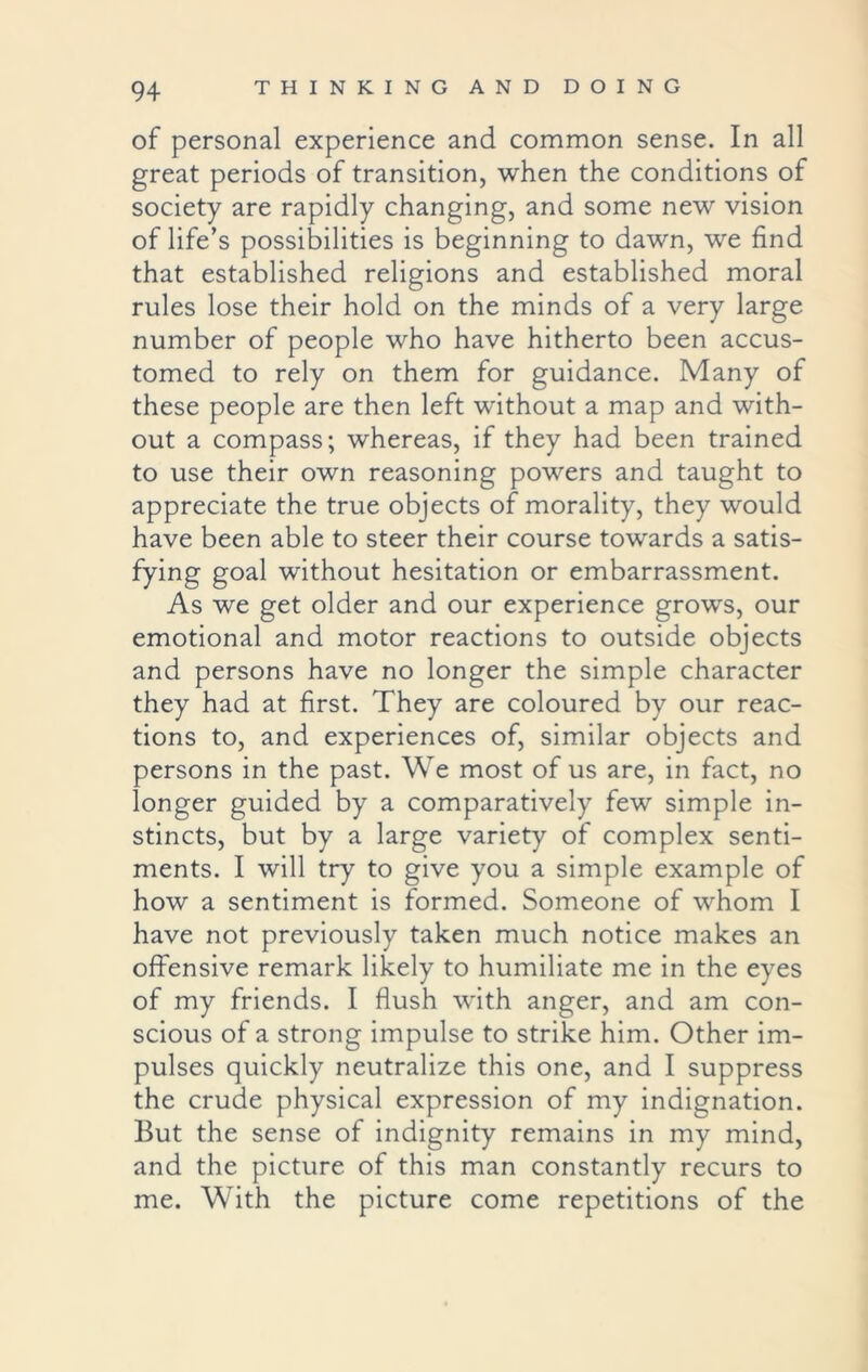 of personal experience and common sense. In all great periods of transition, when the conditions of society are rapidly changing, and some new vision of life’s possibilities is beginning to dawn, we find that established religions and established moral rules lose their hold on the minds of a very large number of people who have hitherto been accus- tomed to rely on them for guidance. Many of these people are then left without a map and with- out a compass; whereas, if they had been trained to use their own reasoning powers and taught to appreciate the true objects of morality, they would have been able to steer their course towards a satis- fying goal without hesitation or embarrassment. As we get older and our experience grows, our emotional and motor reactions to outside objects and persons have no longer the simple character they had at first. They are coloured by our reac- tions to, and experiences of, similar objects and persons in the past. We most of us are, in fact, no longer guided by a comparatively few simple in- stincts, but by a large variety of complex senti- ments. I will try to give you a simple example of how a sentiment is formed. Someone of whom I have not previously taken much notice makes an offensive remark likely to humiliate me in the eyes of my friends. I flush with anger, and am con- scious of a strong impulse to strike him. Other im- pulses quickly neutralize this one, and I suppress the crude physical expression of my indignation. But the sense of indignity remains in my mind, and the picture of this man constantly recurs to me. With the picture come repetitions of the