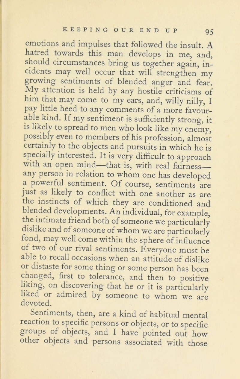 emotions and impulses that followed the insult. A hatred towards this man develops in me, and, should circumstances bring us together again, in- cidents may well occur that will strengthen my growing sentiments of blended anger and fear. My attention is held by any hostile criticisms of him that may come to my ears, and, willy nilly, I pay little heed to any comments of a more favour- able kind. If my sentiment is sufficiently strong, it is likely to spread to men who look like my enemy, possibly even to members of his profession, almost certainly to the objects and pursuits in which he is specially interested. It is very difficult to approach with an open mind—that is, with real fairness any person in relation to whom one has developed 2. powerful sentiment. Of course, sentiments are just as likely to conflict with one another as are the instincts of which they are conditioned and blended developments. An individual, for example, the intimate friend both of someone we particularly dislike and of someone of whom we are particularly fond, may well come within the sphere of influence oMwo of our rival sentiments. Everyone must be able to recall occasions when an attitude of dislike or distaste for some thing or some person has been changed, first to tolerance, and then to positive liking, on discovering that he or it is particularly liked or admired by someone to whom we are devoted. Sentiments, then, are a kind of habitual mental reaction to specific persons or objects, or to specific groups of objects, and I have pointed out how other objects and persons associated with those
