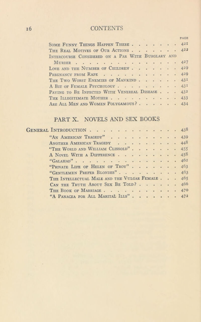 PAGE Some Funny Things Happen There 421 The Real Motives of Our Actions 423 Intercourse Considered on a Par With Burglary and Murder 427 Love and the Number of Children 429 Pregnancy from Rape 429 The Two Worst Enemies of Mankind 431 A Bit of Female Psychology 431 Paying to Be Infected With Venereal Disease . . . 432 TnE Illegitimate Mother 433 Are All Men and Women Polygamous? 434 PART X. NOVELS AND SEX BOOKS General Introduction 438 “An American Tragedy” 439 Another American Tragedy 448 “The World and William Clissold” 455 A Novel With a Difference 458 “Galahad” 462 “Private Life of Helen of Troy” 463 “Gentlemen Prefer Blondes” 463 The Intellectual Male and the Vulgar Female . . . 465 Can the Truth About Sex Be Told? 466 The Book of Marriage 47° “A Panacea for All Marita! Ills” 473