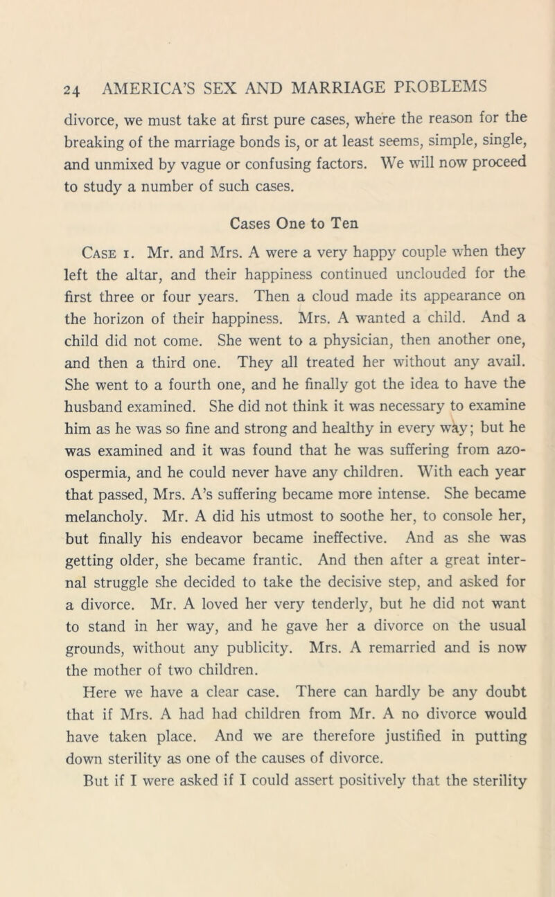 divorce, we must take at first pure cases, where the reason for the breaking of the marriage bonds is, or at least seems, simple, single, and unmixed by vague or confusing factors. We will now proceed to study a number of such cases. Cases One to Ten Case i. Mr. and Mrs. A were a very happy couple when they left the altar, and their happiness continued unclouded for the first three or four years. Then a cloud made its appearance on the horizon of their happiness. Mrs. A wanted a child. And a child did not come. She went to a physician, then another one, and then a third one. They all treated her without any avail. She went to a fourth one, and he finally got the idea to have the husband examined. She did not think it was necessary to examine him as he was so fine and strong and healthy in every way; but he was examined and it was found that he was suffering from azo- ospermia, and he could never have any children. With each year that passed, Mrs. A’s suffering became more intense. She became melancholy. Mr. A did his utmost to soothe her, to console her, but finally his endeavor became ineffective. And as she was getting older, she became frantic. And then after a great inter- nal struggle she decided to take the decisive step, and asked for a divorce. Mr. A loved her very tenderly, but he did not want to stand in her way, and he gave her a divorce on the usual grounds, without any publicity. Mrs. A remarried and is now the mother of two children. Here we have a clear case. There can hardly be any doubt that if Mrs. A had had children from Mr. A no divorce would have taken place. And we are therefore justified in putting down sterility as one of the causes of divorce. But if I were asked if I could assert positively that the sterility