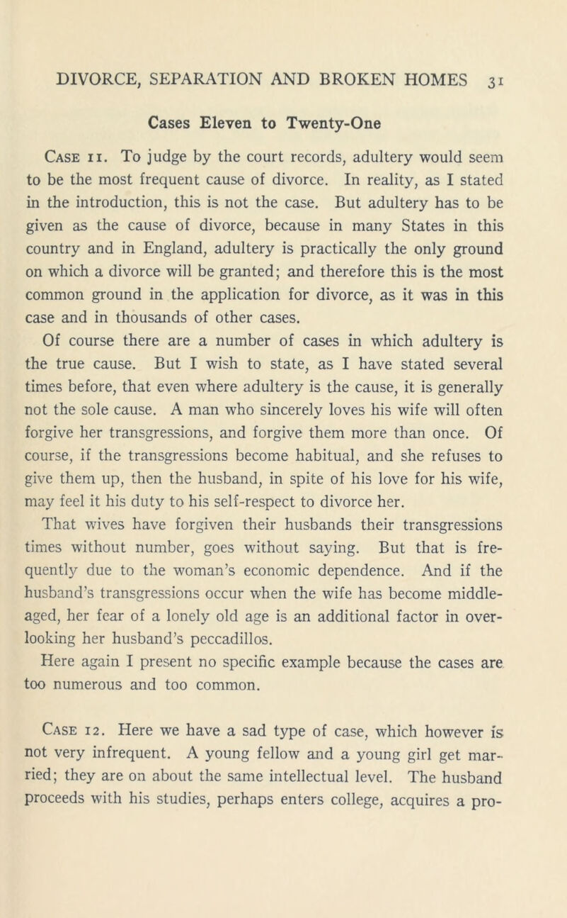 Cases Eleven to Twenty-One Case ii. To judge by the court records, adultery would seem to be the most frequent cause of divorce. In reality, as I stated in the introduction, this is not the case. But adultery has to be given as the cause of divorce, because in many States in this country and in England, adultery is practically the only ground on which a divorce will be granted; and therefore this is the most common ground in the application for divorce, as it was in this case and in thousands of other cases. Of course there are a number of cases in which adultery is the true cause. But I wish to state, as I have stated several times before, that even where adultery is the cause, it is generally not the sole cause. A man who sincerely loves his wife will often forgive her transgressions, and forgive them more than once. Of course, if the transgressions become habitual, and she refuses to give them up, then the husband, in spite of his love for his wife, may feel it his duty to his self-respect to divorce her. That wives have forgiven their husbands their transgressions times without number, goes without saying. But that is fre- quently due to the woman’s economic dependence. And if the husband’s transgressions occur when the wife has become middle- aged, her fear of a lonely old age is an additional factor in over- looking her husband’s peccadillos. Here again I present no specific example because the cases are too numerous and too common. Case 12. Here we have a sad type of case, which however is not very infrequent. A young fellow and a young girl get mar- ried; they are on about the same intellectual level. The husband proceeds with his studies, perhaps enters college, acquires a pro-