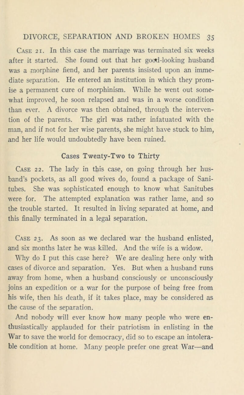 Case 21. In this case the marriage was terminated six weeks after it started. She found out that her gocrtl-looking husband was a morphine fiend, and her parents insisted upon an imme- diate separation. He entered an institution in which they prom- ise a permanent cure of morphinism. While he went out some- what improved, he soon relapsed and was in a worse condition than ever. A divorce was then obtained, through the interven- tion of the parents. The girl was rather infatuated with the man, and if not for her wise parents, she might have stuck to him, and her life would undoubtedly have been ruined. Cases Twenty-Two to Thirty Case 22. The lady in this case, on going through her hus- band’s pockets, as all good wives do, found a package of Sani- tubes. She was sophisticated enough to know what Sanitubes were for. The attempted explanation was rather lame, and so the trouble started. It resulted in living separated at home, and this finally terminated in a legal separation. Case 23. As soon as we declared war the husband enlisted, and six months later he was killed. And the wife is a widow. Why do I put this case here? We are dealing here only with cases of divorce and separation. Yes. But when a husband runs away from home, when a husband consciously or unconsciously joins an expedition or a war for the purpose of being free from his wife, then his death, if it takes place, may be considered as the cause of the separation. And nobody will ever know how many people who were en- thusiastically applauded for their patriotism in enlisting in the War to save the world for democracy, did so to escape an intolera- ble condition at home. Many people prefer one great War—and