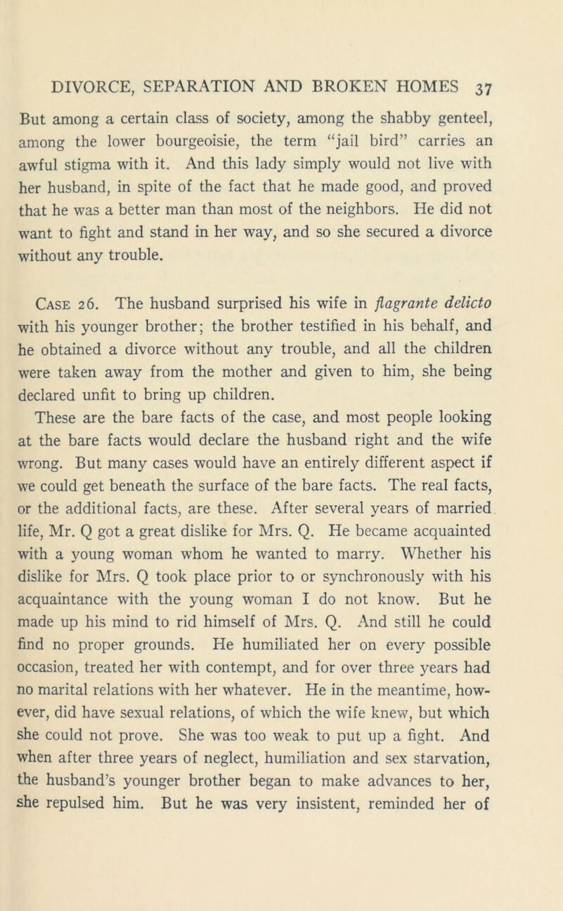 But among a certain class of society, among the shabby genteel, among the lower bourgeoisie, the term “jail bird” carries an awful stigma with it. And this lady simply would not live with her husband, in spite of the fact that he made good, and proved that he was a better man than most of the neighbors. He did not want to fight and stand in her way, and so she secured a divorce without any trouble. Case 26. The husband surprised his wife in flagrante delicto with his younger brother; the brother testified in his behalf, and he obtained a divorce without any trouble, and all the children were taken away from the mother and given to him, she being declared unfit to bring up children. These are the bare facts of the case, and most people looking at the bare facts would declare the husband right and the wife wrong. But many cases would have an entirely different aspect if we could get beneath the surface of the bare facts. The real facts, or the additional facts, are these. After several years of married life, Mr. Q got a great dislike for Mrs. Q. He became acquainted with a young woman whom he wanted to marry. Whether his dislike for Mrs. Q took place prior to or synchronously with his acquaintance with the young woman I do not know. But he made up his mind to rid himself of Mrs. Q. And still he could find no proper grounds. He humiliated her on every possible occasion, treated her with contempt, and for over three years had no marital relations with her whatever. He in the meantime, how- ever, did have sexual relations, of which the wife knew, but which she could not prove. She was too weak to put up a fight. And when after three years of neglect, humiliation and sex starvation, the husband’s younger brother began to make advances to her, she repulsed him. But he was very insistent, reminded her of