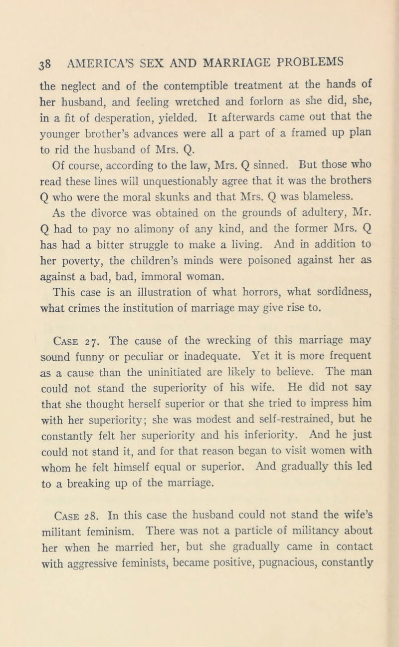 the neglect and of the contemptible treatment at the hands of her husband, and feeling wretched and forlorn as she did, she, in a fit of desperation, yielded. It afterwards came out that the younger brother’s advances were all a part of a framed up plan to rid the husband of Mrs. Q. Of course, according to the law, Mrs. Q sinned. But those who read these lines will unquestionably agree that it was the brothers Q who were the moral skunks and that Mrs. Q was blameless. As the divorce was obtained on the grounds of adultery, Mr. Q had to pay no alimony of any kind, and the former Mrs. Q has had a bitter struggle to make a living. And in addition to her poverty, the children’s minds were poisoned against her as against a bad, bad, immoral woman. This case is an illustration of what horrors, what sordidness, what crimes the institution of marriage may give rise to. Case 27. The cause of the wrecking of this marriage may sound funny or peculiar or inadequate. Yet it is more frequent as a cause than the uninitiated are likely to believe. The man could not stand the superiority of his wife. He did not say that she thought herself superior or that she tried to impress him with her superiority; she was modest and self-restrained, but he constantly felt her superiority and his inferiority. And he just could not stand it, and for that reason began to visit women with whom he felt himself equal or superior. And gradually this led to a breaking up of the marriage. Case 28. In this case the husband could not stand the wife’s militant feminism. There was not a particle of militancy about her when he married her, but she gradually came in contact with aggressive feminists, became positive, pugnacious, constantly