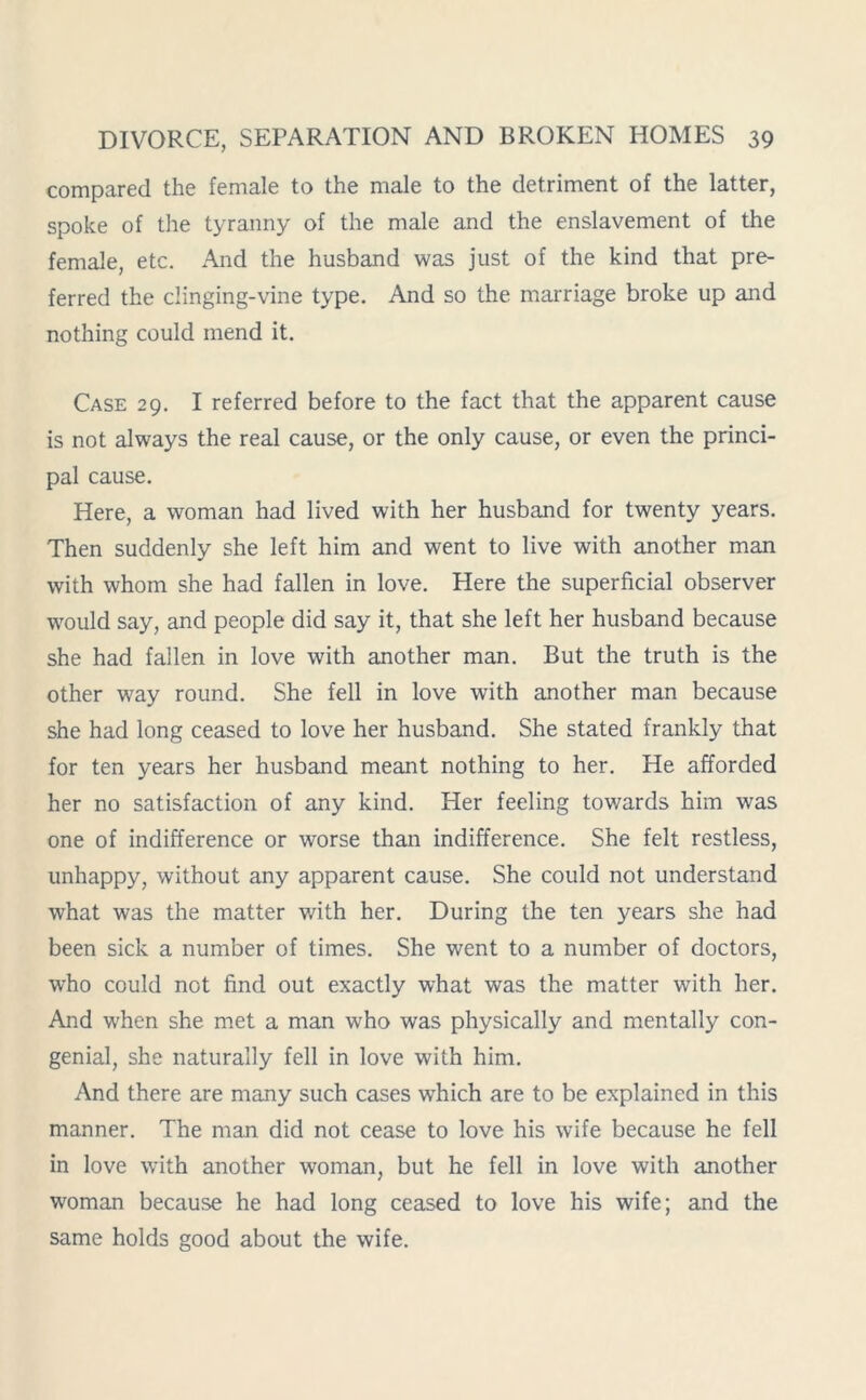 compared the female to the male to the detriment of the latter, spoke of the tyranny of the male and the enslavement of the female, etc. And the husband was just of the kind that pre- ferred the dinging-vine type. And so the marriage broke up and nothing could mend it. Case 29. I referred before to the fact that the apparent cause is not always the real cause, or the only cause, or even the princi- pal cause. Here, a woman had lived with her husband for twenty years. Then suddenly she left him and went to live with another man with whom she had fallen in love. Here the superficial observer would say, and people did say it, that she left her husband because she had fallen in love with another man. But the truth is the other way round. She fell in love with another man because she had long ceased to love her husband. She stated frankly that for ten years her husband meant nothing to her. He afforded her no satisfaction of any kind. Her feeling towards him was one of indifference or worse than indifference. She felt restless, unhappy, without any apparent cause. She could not understand what was the matter v/ith her. During the ten years she had been sick a number of times. She went to a number of doctors, who could not find out exactly what was the matter with her. And when she met a man who was physically and mentally con- genial, she naturally fell in love with him. And there are many such cases which are to be explained in this manner. The man did not cease to love his wife because he fell in love with another woman, but he fell in love with another woman because he had long ceased to love his wife; and the same holds good about the wife.