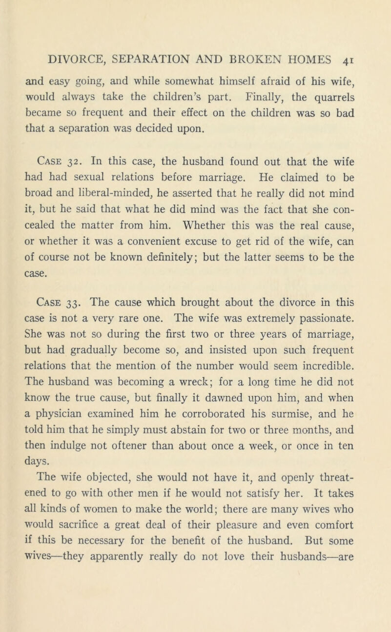 and easy going, and while somewhat himself afraid of his wife, would always take the children’s part. Finally, the quarrels became so frequent and their effect on the children was so bad that a separation was decided upon. Case 32. In this case, the husband found out that the wife had had sexual relations before marriage. He claimed to be broad and liberal-minded, he asserted that he really did not mind it, but he said that what he did mind was the fact that she con- cealed the matter from him. Whether this was the real cause, or whether it was a convenient excuse to get rid of the wife, can of course not be known definitely; but the latter seems to be the case. Case 33. The cause which brought about the divorce in this case is not a very rare one. The wife was extremely passionate. She was not so during the first two or three years of marriage, but had gradually become so, and insisted upon such frequent relations that the mention of the number would seem incredible. The husband was becoming a wreck; for a long time he did not know the true cause, but finally it dawned upon him, and when a physician examined him he corroborated his surmise, and he told him that he simply must abstain for two or three months, and then indulge not oftener than about once a week, or once in ten days. The wife objected, she would not have it, and openly threat- ened to go with other men if he would not satisfy her. It takes all kinds of women to make the world; there are many wives who would sacrifice a great deal of their pleasure and even comfort if this be necessary for the benefit of the husband. But some wives—they apparently really do not love their husbands—are