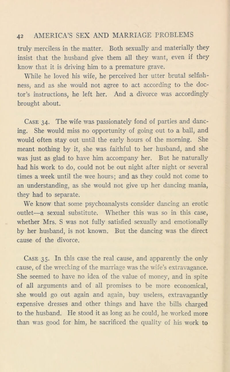 truly merciless in the matter. Both sexually and materially they insist that the husband give them all they want, even if they know that it is driving him to a premature grave. While he loved his wife, he perceived her utter brutal selfish- ness, and as she would not agree to act according to the doc- tor’s instructions, he left her. And a divorce wras accordingly brought about. Case 34. The wife was passionately fond of parties and danc- ing. She would miss no opportunity of going out to a ball, and would often stay out until the early hours of the morning. She meant nothing by it, she was faithful to her husband, and she was just as glad to have him accompany her. But he naturally had his work to do, could not be out night after night or several times a week until the wee hours; and as they could not come to an understanding, as she would not give up her dancing mania, they had to separate. We know that some psychoanalysts consider dancing an erotic outlet—a sexual substitute. Whether this was so in this case, whether Mrs. S was not fully satisfied sexually and emotionally by her husband, is not known. But the dancing was the direct cause of the divorce. Case 35. In this case the real cause, and apparently the only cause, of the wrecking of the marriage was the wife’s extravagance. She seemed to have no idea of the value of money, and in spite of all arguments and of all promises to be more economical, she would go out again and again, buy useless, extravagantly expensive dresses and other things and have the bills charged to the husband. He stood it as long as he could, he worked more than was good for him, he sacrificed the quality of his work to