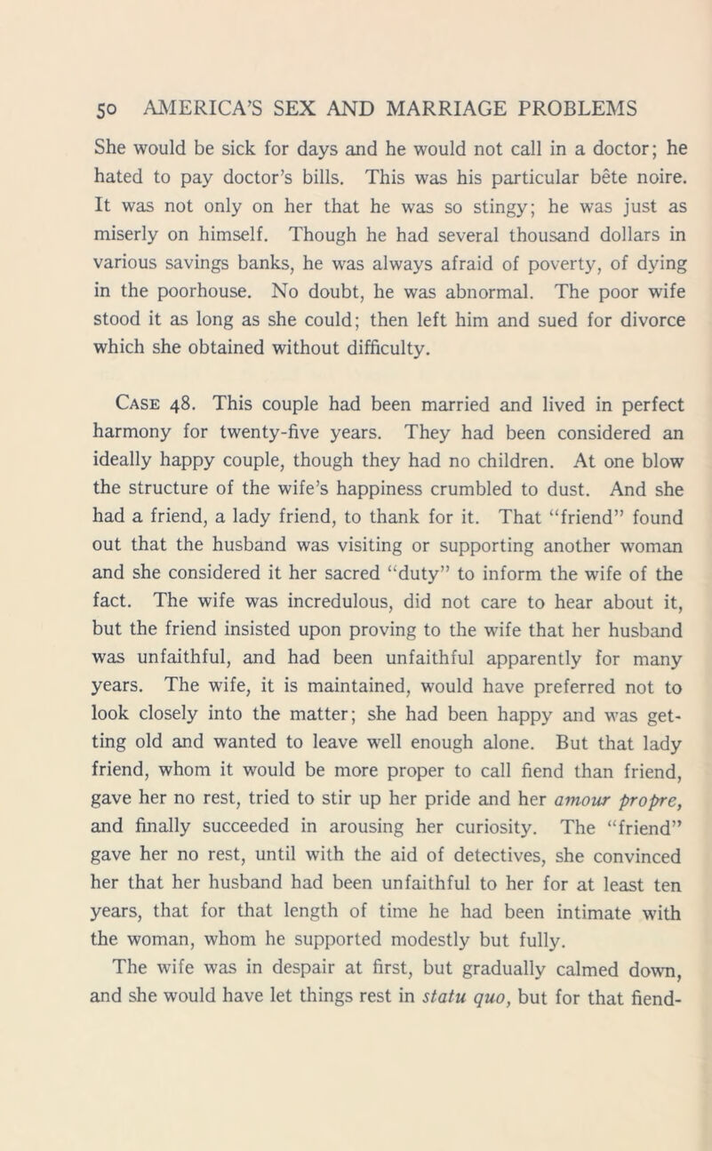 She would be sick for days and he would not call in a doctor; he hated to pay doctor’s bills. This was his particular bete noire. It was not only on her that he was so stingy; he was just as miserly on himself. Though he had several thousand dollars in various savings banks, he was always afraid of poverty, of dying in the poorhouse. No doubt, he was abnormal. The poor wife stood it as long as she could; then left him and sued for divorce which she obtained without difficulty. Case 48. This couple had been married and lived in perfect harmony for twenty-five years. They had been considered an ideally happy couple, though they had no children. At one blow the structure of the wife’s happiness crumbled to dust. And she had a friend, a lady friend, to thank for it. That “friend” found out that the husband was visiting or supporting another woman and she considered it her sacred “duty” to inform the wife of the fact. The wife was incredulous, did not care to hear about it, but the friend insisted upon proving to the wife that her husband was unfaithful, and had been unfaithful apparently for many years. The wife, it is maintained, would have preferred not to look closely into the matter; she had been happy and was get- ting old and wanted to leave well enough alone. But that lady friend, whom it would be more proper to call fiend than friend, gave her no rest, tried to stir up her pride and her amour propre, and finally succeeded in arousing her curiosity. The “friend” gave her no rest, until with the aid of detectives, she convinced her that her husband had been unfaithful to her for at least ten years, that for that length of time he had been intimate with the woman, whom he supported modestly but fully. The wife was in despair at first, but gradually calmed down, and she would have let things rest in statu quo, but for that fiend-