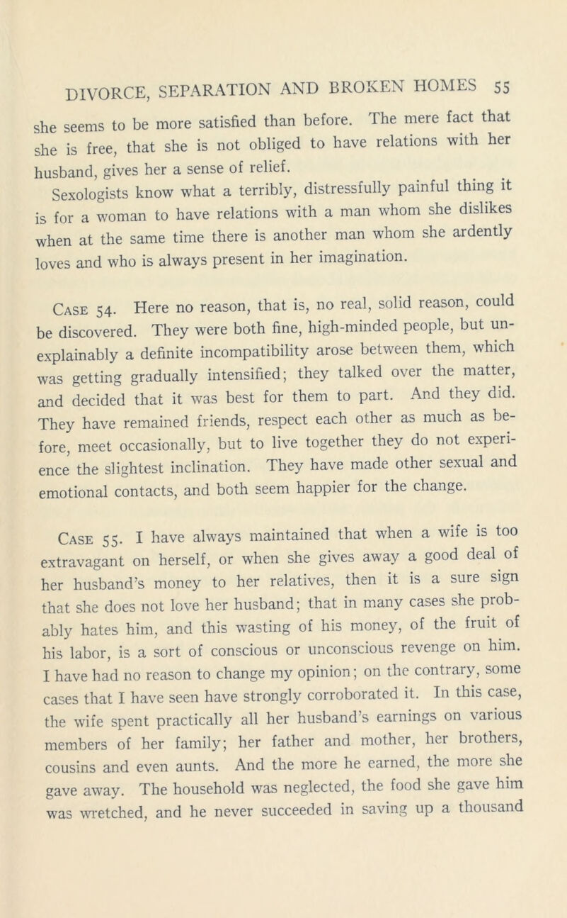 she seems to be more satisfied than before. The mere fact that she is free, that she is not obliged to have relations with her husband, gives her a sense of relief. Sexologists know what a terribly, distressfully painful thing it is for a woman to have relations with a man whom she dislikes when at the same time there is another man whom she ardently loves and who is always present in her imagination. Case 54. Here no reason, that is, no real, solid reason, could be discovered. They were both fine, high-minded people, but un- explainably a definite incompatibility arose between them, which was getting gradually intensified; they talked over the matter, and decided that it was best for them to part. And they did. They have remained friends, respect each other as much as be- fore, meet occasionally, but to live together they do not experi- ence the slightest inclination. They have made other sexual and emotional contacts, and both seem happier for the change. Case 55. I have always maintained that when a wife is too extravagant on herself, or when she gives away a good deal of her husband’s money to her relatives, then it is a sure sign that she does not love her husband; that in many cases she prob- ably hates him, and this wasting of his money, of the fruit of his labor, is a sort of conscious or unconscious revenge on him. I have had no reason to change my opinion; on the contrary, some cases that I have seen have strongly corroborated it. In this case, the wife spent practically all her husband’s earnings on various members of her family; her father and mother, her brothers, cousins and even aunts. And the more he earned, the more she gave awav. The household was neglected, the food she gave him was wretched, and he never succeeded in saving up a thousand