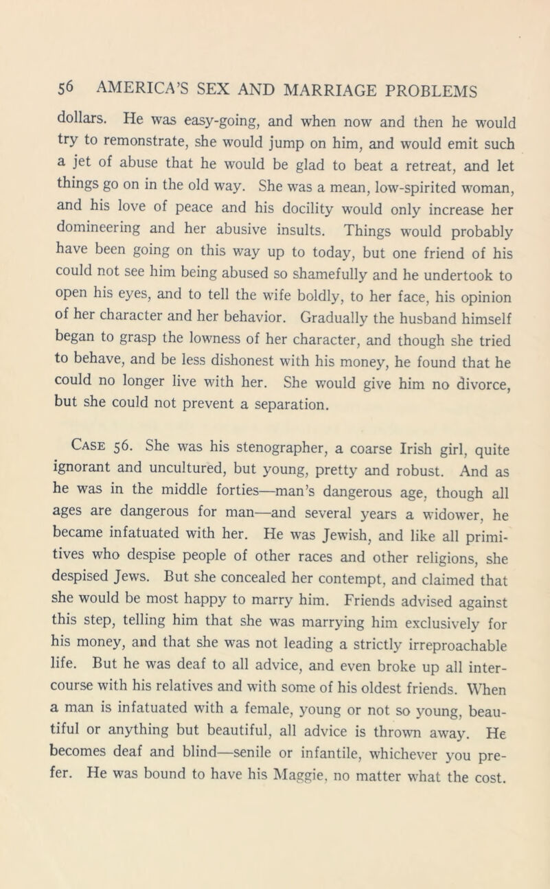 dollars. He was easy-going, and when now and then he would try to remonstrate, she would jump on him, and would emit such a jet of abuse that he would be glad to beat a retreat, and let things go on in the old way. She was a mean, low-spirited woman, and his love of peace and his docility would only increase her domineering and her abusive insults. Things would probably have been going on this way up to today, but one friend of his could not see him being abused so shamefully and he undertook to open his eyes, and to tell the wife boldly, to her face, his opinion of her character and her behavior. Gradually the husband himself began to grasp the lowness of her character, and though she tried to behave, and be less dishonest with his money, he found that he could no longer live with her. She would give him no divorce, but she could not prevent a separation. Case 56. She was his stenographer, a coarse Irish girl, quite ignorant and uncultured, but young, pretty and robust. And as he was in the middle forties—man’s dangerous age, though all ages are dangerous for man—and several years a widower, he became infatuated with her. He was Jewish, and like all primi- tives who despise people of other races and other religions, she despised Jews. But she concealed her contempt, and claimed that she would be most happy to marry him. Friends advised against this step, telling him that she was marrying him exclusively for his money, and that she was not leading a strictly irreproachable life. But he was deaf to all advice, and even broke up all inter- course with his relatives and with some of his oldest friends. When a man is infatuated with a female, young or not so young, beau- tiful or anything but beautiful, all advice is thrown away. He becomes deaf and blind—senile or infantile, whichever you pre- fer. He was bound to have his Maggie, no matter what the cost.