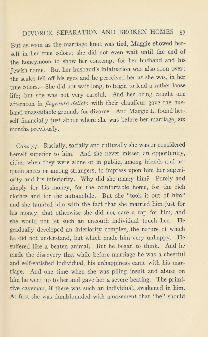 But as soon as the marriage knot was tied, Maggie showed her- self in her true colors; she did not even wait until the end of the honeymoon to show her contempt for her husband and his Jewish name. But her husband’s infatuation was also soon over; the scales fell off his eyes and he perceived her as she was, in her true colors.—She did not wait long, to begin to lead a rather loose life; but she was not very careful. And her being caught one afternoon in flagrante delicto with their chauffeur gave the hus- band unassailable grounds for divorce. And Maggie L. found her- self financially just about where she was before her marriage, six months previously. Case 57. Racially, socially and culturally she was or considered herself superior to him. And she never missed an opportunity, either when they were alone or in public, among friends and ac- quaintances or among strangers, to impress upon him her superi- ority and his inferiority. Why did she marry him? Purely and simply for his money, for the comfortable home, for the rich clothes and for the automobile. But she “took it out of him” and she taunted him with the fact that she married him just for his money, that otherwise she did not care a rap for him, and she would not let such an uncouth individual touch her. He gradually developed an inferiority complex, the nature of which he did not understand, but which made him very unhappy. He suffered like a beaten animal. But he began to think. And he made the discovery that while before marriage he was a cheerful and self-satisfied individual, his unhappiness came with his mar- riage. And one time when she was piling insult and abuse on him he went up to her and gave her a severe beating. The primi- tive caveman, if there was such an individual, awakened in him. At first she was dumbfounded with amazement that “he” should