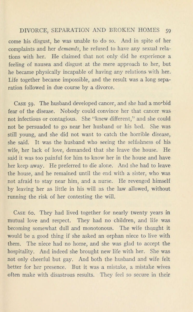 come his disgust, he was unable to do so. And in spite of her complaints and her demands, he refused to have any sexual rela- tions with her. He claimed that not only did he experience a feeling of nausea and disgust at the mere approach to her, but he became physically incapable of having any relations with her. Life together became impossible, and the result was a long sepa- ration followed in due course by a divorce. Case 59. The husband developed cancer, and she had a movbid fear of the disease. Nobody could convince her that cancer was not infectious or contagious. She “knew different,” and she could not be persuaded to go near her husband or his bed. She was still young, and she did not want to catch the horrible disease, she said. It was the husband who seeing the selfishness of his wife, her lack of love, demanded that she leave the house. He said it was too painful for him to know her in the house and have her keep away. He preferred to die alone. And she had to leave the house, and he remained until the end with a sister, who was not afraid to stay near him, and a nurse. He revenged himself by leaving her as little in his will as the law allowed, without running the risk of her contesting the will. Case 60. They had lived together for nearly twenty years in mutual love and respect. They had no children, and life was becoming somewhat dull and monotonous. The wife thought it would be a good thing if she asked an orphan niece to live with them. The niece had no home, and she was glad to accept the hospitality. And indeed she brought new life with her. She was not only cheerful but gay. And both the husband and wife felt better for her presence. But it was a mistake, a mistake wives often make with disastrous results. They feel so secure in their