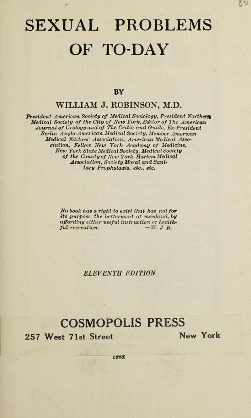OF TO-DAY BY WILLIAM J. ROBINSON, M.D. President American Society of Medical Sociology, President Northern Medical Society of the City of New York, Editor of The American Journal of Urology and of The Critic and Guide, Ex-President Berlin Anglo-American Medical Society, Member American Medical Editors' Association, American Medical Asso¬ ciation, Felloiv New York Academy of Medicine, New York State Medical Society. Medical Society of the County of New York, Harlem Medical Association, Society Moral and Sani¬ tary Prophylaxis, etc., etc. No book has a right to exist that has not for its purpose the betterment of mankind, by affording either useful instruction or health¬ ful recreation, —W- J R. ELEVENTH EDITION COSMOPOLIS PRESS 257 West 71st Street New York m*