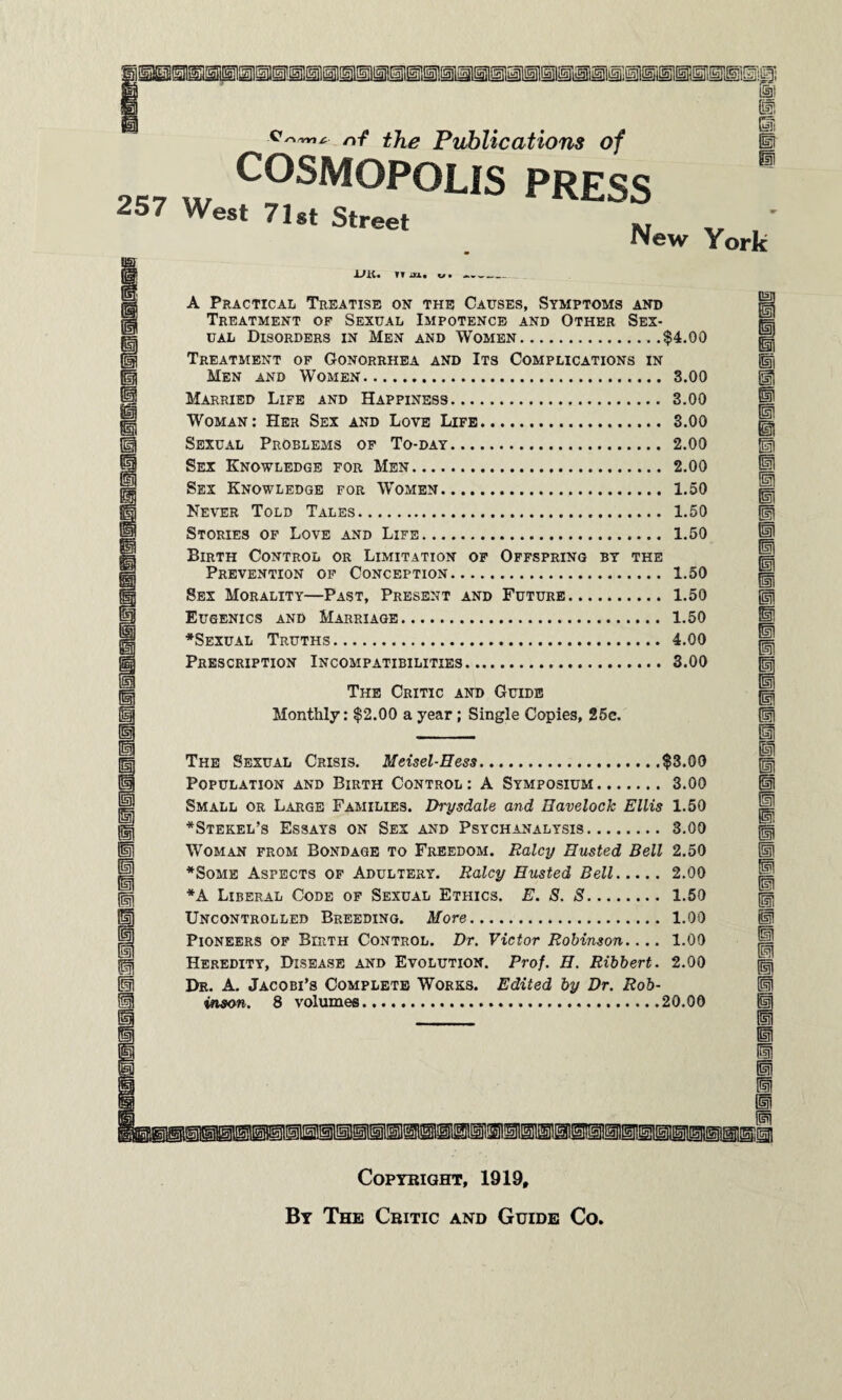 nf the Publications of H COSMOPOLIS PRESS W 7U< S,'~' . New Vork UK. TT iU* u • A Practical Treatise on the Causes, Symptoms and Treatment of Sexual Impotence and Other Sex¬ ual Disorders in Men and Women...$4.00 Treatment of Gonorrhea and Its Complications in Men and Women. 3.00 Married Life and Happiness. 3.00 Woman: Her Sex and Love Life. 3.00 Sexual Problems of To-day. 2.00 Sex Knowledge for Men. 2.00 Sex Knowledge for Women. 1.50 Never Told Tales. 1.50 Stories of Love and Life. 1.50 Birth Control or Limitation of Offspring by the Prevention of Conception. 1.50 Sex Morality—Past, Present and Future. 1.50 Eugenics and Marriage. 1.50 *Sexual Truths. 4.00 Prescription Incompatibilities. 3.00 The Critic and Guide Monthly: $2.00 a year; Single Copies, 25c. The Sexual Crisis. Meisel-Hess.$3.00 Population and Birth Control: A Symposium.3.00 Small or Large Families. Di-ysdale and Havelock Ellis 1.50 *Stekel’s Essays on Sex and Psychanalysis. 3.00 Woman from Bondage to Freedom. Raley Busted Bell 2.50 *Some Aspects of Adultery. Raley Husted Bell. 2.00 *A Liberal Code of Sexual Ethics. E. S. S. Uncontrolled Breeding. More. Pioneers of Birth Control. Dr. Victor Robinson.... Heredity, Disease and Evolution. Prof. H. Ribbert. Dr. A. Jacobi’s Complete Works. Edited by Dr. Rob¬ inson. 8 volumes.20.00 1.50 1.00 1.00 2.00 H 11 I ti II m n l i COPYBIGHT, 1919, By The Critic and Guide Co,