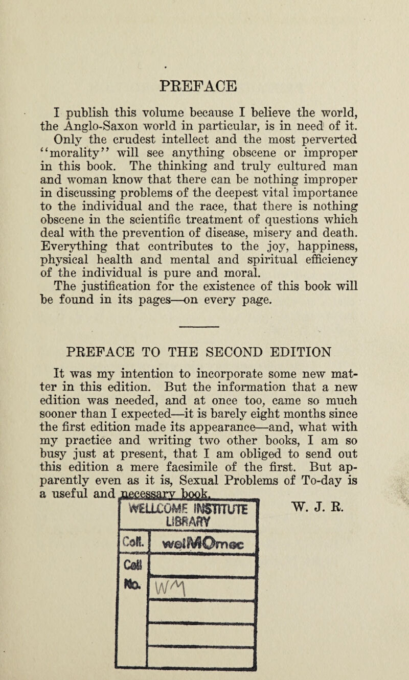 PREFACE I publish this volume because I believe the world, the Anglo-Saxon world in particular, is in need of it. Only the crudest intellect and the most perverted “morality” will see anything obscene or improper in this book. The thinking and truly cultured man and woman know that there can be nothing improper in discussing problems of the deepest vital importance to the individual and the race, that there is nothing obscene in the scientific treatment of questions which deal with the prevention of disease, misery and death. Everything that contributes to the joy, happiness, physical health and mental and spiritual efficiency of the individual is pure and moral. The justification for the existence of this book will be found in its pages—on every page. PREFACE TO THE SECOND EDITION It was my intention to incorporate some new mat¬ ter in this edition. But the information that a new edition was needed, and at once too, came so much sooner than I expected—it is barely eight months since the first edition made its appearance—and, what with my practice and writing two other books, I am so busy just at present, that I am obliged to send out this edition a mere facsimile of the first. But ap¬ parently even as it is, Sexual Problems of To-day is a useful and jiecessarv book. WELLCOME IMSTTTUTE LiSMRY CoR. W. J. R.